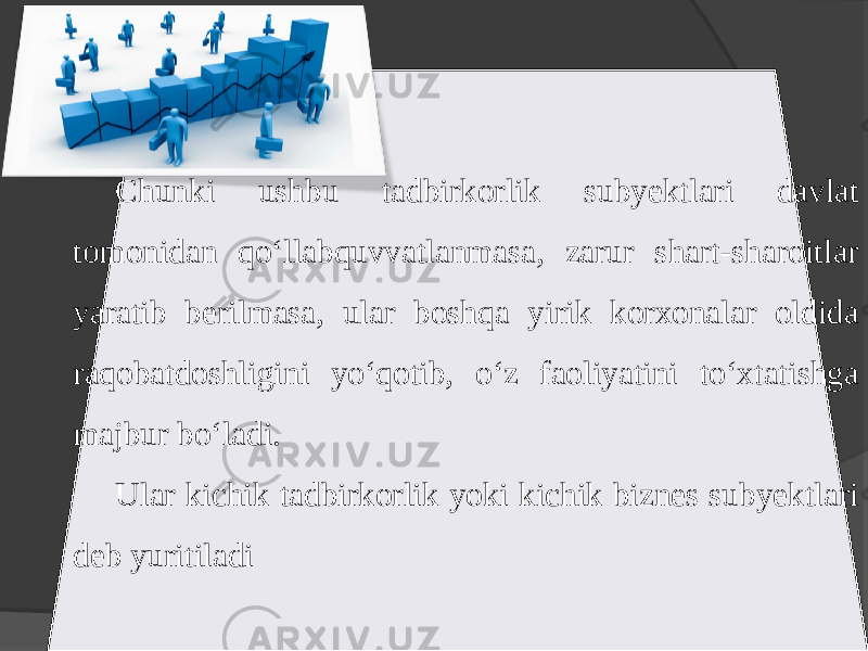 Chunki ushbu tadbirkorlik subyektlari davlat tomonidan qo‘llabquvvatlanmasa, zarur shart-sharoitlar yaratib berilmasa, ular boshqa yirik korxonalar oldida raqobatdoshligini yo‘qotib, o‘z faoliyatini to‘xtatishga majbur bo‘ladi. Ular kichik tadbirkorlik yoki kichik biznes subyektlari deb yuritiladi 