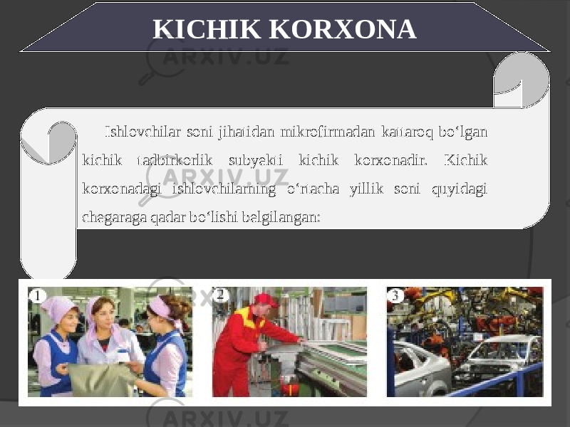 KICHIK KORXONA Ishlovchilar soni jihatidan mikrofirmadan kattaroq bo‘lgan kichik tadbirkorlik subyekti kichik korxonadir. Kichik korxonadagi ishlovchilarning o‘rtacha yillik soni quyidagi chegaraga qadar bo‘lishi belgilangan: 