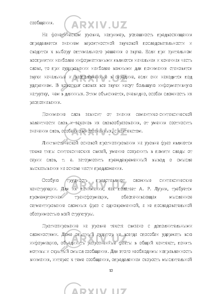 сообщения. На фонетическом уровне, например, успешность предвосхищения определяется знанием вероятностной звуковой последовательности и сводится к выбору оптимального решения о звуке. Если при зрительном восприятии наиболее информативными являются начальная и конечная часть слова, то при аудировании наиболее важными для понимания становятся звуки начальные и расположенные в середине, если они находятся под ударением. В коротких словах все звуки несут большую информативную нагрузку, чем в длинных. Этим объясняется, очевидно, особая сложность их распознавания. Понимание слов зависит от знания семантико-синтаксической валентности слов и законов их словообразования, от умения соотносить значения слов, особенно многозначных, с контекстом. Лингвистической основой прогнозирования на уровне фраз являются также типы синтаксических связей, умение сохранить в памяти следы от серии слов, т. е. затормозить преждевременный вывод о смысле высказывания на основе части предложения. Особую трудность представляют сложные синтаксические конструкции. Для их понимания, как полагает А. Р. Лурия, требуется промежуточная трансформация, обеспечивающая мысленное сегментирование сложных фраз с одновременной, а не последовательной обозримостью всей структуры. Прогнозирование на уровне текста связано с дополнительными сложностями. Даже опытный аудитор не всегда способен удержать всю информацию, объединить разрозненные факты в общий контекст, понять мотивы и скрытый смысл сообщения. Для этого необходимы направленность внимания, интерес к теме сообщения, определенная скорость мыслительной 10 