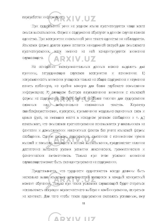 переработки информации. При аудировании речи на родном языке прогнозируется чаще всего смысл высказывания. Форма и содержание образуют в данном случае полное единство. При восприятии иноязычной речи такого единства не наблюдается. Языковая форма долгое время остается ненадежной опорой для смыслового прогнозирования, хотя именно на ней концентрируется внимание слушающего. На основании экспериментальных данных можно выделить две причины, затрудняющие слуховое восприятие и понимание: 1) направленность внимания учащихся только на общее содержание и неумение понять побочную, но крайне важную для более глубокого осмысления информацию; 2) слишком быстрое переключение внимания с языковой формы на содержание. Второй случай наиболее типичен для аудирования сложных или эмоционально изложенных текстов. Характер ошибок(перестановки, пропуски, привлечение модально-оценочных слов и целых фраз, не имевших места в исходном речевом сообщении и т. д.) показывает, что смысловое прогнозирование основывается у школьников на фантазии и домысливании непонятных фактов без учета языковой формы сообщения. Одним словом, аудирование, связанное с пониманием чужих мыслей и замысла, лежащего в основе высказывания, предполагает наличие достаточно высокого уровня развития лексических, грамматических и фонетических автоматизмов. Только при этом условии внимание слушающего может быть сконцентрировано на содержании. Представляется, что трудности аудиотекстов всегда должны быть несколько выше языковых возможностей учащихся в каждый конкретный момент обучения. Только при таких условиях слушающий будет стараться использовать операции вероятностного выбора и комбинирования, опираться на контекст. Для того чтобы такое аудирование оказалось успешным, ему 11 