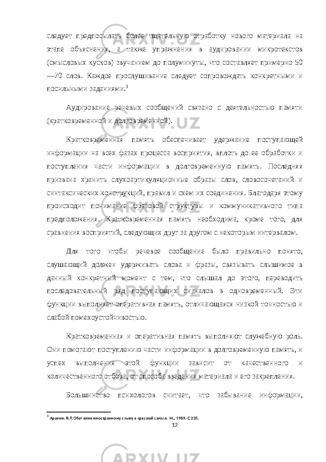 следует предпосылать более тщательную отработку нового материала на этапе объяснения, а также упражнения в аудировании микротекстов (смысловых кусков) звучанием до полуминуты, что составляет примерно 50 —70 слов. Каждое прослушивание следует сопровождать конкретными и посильными заданиями. 3 Аудирование речевых сообщений связано с деятельностью памяти (кратковременной и долговременной). Кратковременная память обеспечивает удержание поступающей информации на всех фазах процесса восприятия, вплоть до ее обработки и поступления части информации в долговременную память. Последняя призвана хранить слухоартикуляционные образы слов, словосочетаний и синтаксических конструкций, правил и схем их соединения. Благодаря этому происходит понимание фразовой структуры и коммуникативного типа предположения. Кратковременная память необходима, кроме того, для сравнения восприятий, следующих друг за другом с некоторым интервалом. Для того чтобы речевое сообщение было правильно понято, слушающий должен удерживать слова и фразы, связывать слышимое в данный конкретный момент с тем, что слышал до этого, переводить последовательный ряд поступающих сигналов в одновременный. Эти функции выполняет оперативная память, отличающаяся низкой точностью и слабой помехоустойчивостью. Кратковременная и оперативная память выполняют служебную роль. Они помогают поступлению части информации в долговременную память, и успех выполнения этой функции зависит от качественного и количественного отбора, от способа введения материала и его закрепления. Большинство психологов считает, что забывание информации, 3 Аракин . В.Д Обучение иностранному языку в средней школе. М., 1969.-С 235. 12 
