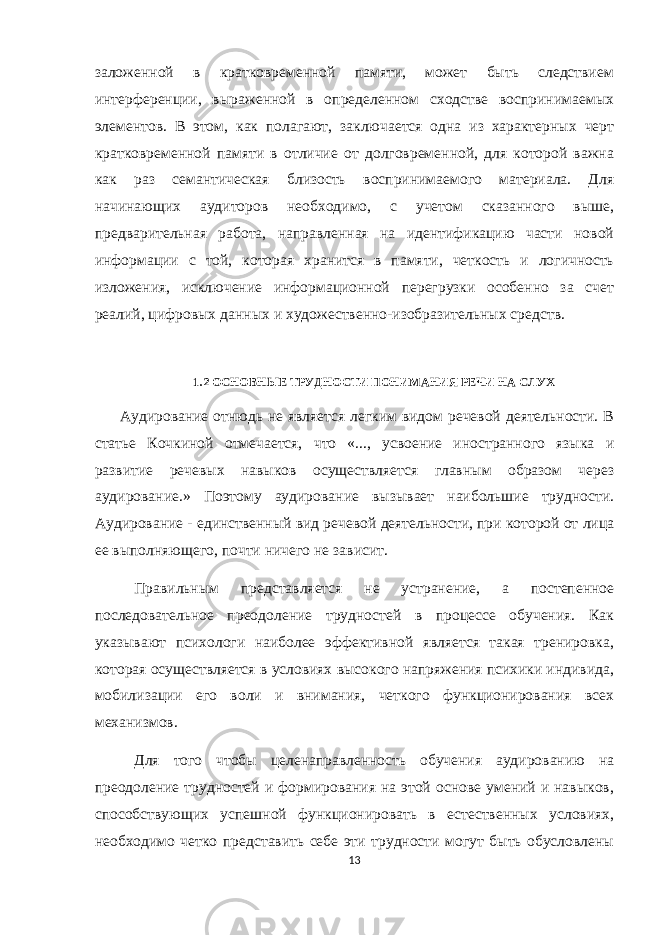 заложенной в кратковременной памяти, может быть следствием интерференции, выраженной в определенном сходстве воспринимаемых элементов. В этом, как полагают, заключается одна из характерных черт кратковременной памяти в отличие от долговременной, для которой важна как раз семантическая близость воспринимаемого материала. Для начинающих аудиторов необходимо, с учетом сказанного выше, предварительная работа, направленная на идентификацию части новой информации с той, которая хранится в памяти, четкость и логичность изложения, исключение информационной перегрузки особенно за счет реалий, цифровых данных и художественно-изобразительных средств. 1.2 ОСНОВНЫЕ ТРУДНОСТИ ПОНИМАНИЯ РЕЧИ НА СЛУХ Аудирование отнюдь не является легким видом речевой деятельности. В статье Кочкиной отмечается, что «..., усвоение иностранного языка и развитие речевых навыков осуществляется главным образом через аудирование.» Поэтому аудирование вызывает наибольшие трудности. Аудирование - единственный вид речевой деятельности, при которой от лица ее выполняющего, почти ничего не зависит. Правильным представляется не устранение, а постепенное последовательное преодоление трудностей в процессе обучения. Как указывают психологи наиболее эффективной является такая тренировка, которая осуществляется в условиях высокого напряжения психики индивида, мобилизации его воли и внимания, четкого функционирования всех механизмов. Для того чтобы целенаправленность обучения аудированию на преодоление трудностей и формирования на этой основе умений и навыков, способствующих успешной функционировать в естественных условиях, необходимо четко представить себе эти трудности могут быть обусловлены 13 