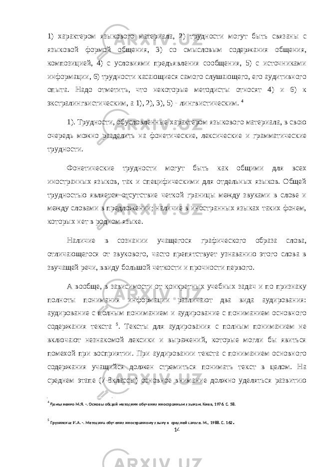 1) характером языкового материала, 2) трудности могут быть связаны с языковой формой общения, 3) со смысловым содержания общения, композицией, 4) с условиями предъявления сообщения, 5) с источниками информации, 6) трудности касающиеся самого слушающего, его аудитивного опыта. Надо отметить, что некоторые методисты относят 4) и 6) к экстралингвистическим, а 1), 2), 3), 5) - лингвистическим. 4 1). Трудности, обусловленные характером языкового материала, в свою очередь можно разделить на фонетические, лексические и грамматические трудности. Фонетические трудности могут быть как общими для всех иностранных языков, так и специфическими для отдельных языков. Общей трудностью является отсутствие четкой границы между звуками в слове и между словами в предложении; наличие в иностранных языках таких фонем, которых нет в родном языке. Наличие в сознании учащегося графического образа слова, отличающегося от звукового, часто препятствует узнаванию этого слова в звучащей речи, ввиду большой четкости и прочности первого. А вообще, в зависимости от конкретных учебных задач и по признаку полноты понимания информации различают два вида аудирования: аудирование с полным пониманием и аудирование с пониманием основного содержания текста 5 . Тексты для аудирования с полным пониманием не включают незнакомой лексики и выражений, которые могли бы явиться помехой при восприятии. При аудировании текста с пониманием основного содержания учащийся должен стремиться понимать текст в целом. На среднем этапе (7-8классы) основное внимание должно уделяться развитию 4 Демьяненко М.Я. - . Основы общей методики обучения иностранным языкам. Киев, 1976. С. 58. 5 Грузинская И.А. - . Методика обучения иностранному языку в средней школе. М., 1988. С. 162 . 14 