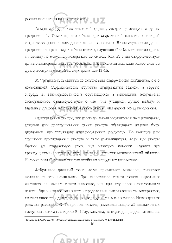 умения полностью понимать текст 6 . Говоря о трудностях языковой формы, следует упомянуть о длине предложений. Известно, что объем кратковременной памяти, в которой сохраняется фраза вплоть до ее окончания, невелик. В том случае если длина предложения превосходит объем памяти, слушающий забывает начало фразы и поэтому не может синтезировать ее смысл. Как об этом свидетельствует данные экспериментальных исследований, максимальное количество слов во фразе, воспринимаемой на слух достигает 13-15. 3). Трудности, связанные со смысловым содержанием сообщения, с его композицией. Эффективность обучения аудированию зависит в первую очередь от заинтересованности обучающихся в понимании. Результаты экспериментов свидетельствуют о том, что учащиеся лучше поймут и запомнят трудные, но содержательные тексты, чем легкие, но примитивные. Описательные тексты, как привило, менее интересны и эмоциональны, поэтому при прослушивании таких текстов обязательно должно быть детальным, что составляет дополнительную трудность. Но имеются при слушании описательных текстов и свои преимущества, если эти тексты близки по содержанию тому, что известно ученику. Однако это преимущество снимается, когда описание касается малоизвестной области. Наличие реалий в таких текстах особенно затрудняет понимание. Фабульный длинный текст легче привлекает внимание, вызывает желание понять слышимое. При понимании такого текста отдельные частности не имеют такого значение, как при слушании описательного текста. Здесь скорее возникает определенная направленность восприятия, позволяющее преодолеть возможные трудности в понимании. Неожиданная развязка рассказов О. Генри или тексты, рассказывающие об аналогичных поступках некоторых героев Б. Шоу, конечно, не подходящие для понимания 6 Кузъменко О.Д., Рогова Г.В. - . Учебное чтение, его содержание и формы. М., № 5. 1983. С. 22-24. 15 