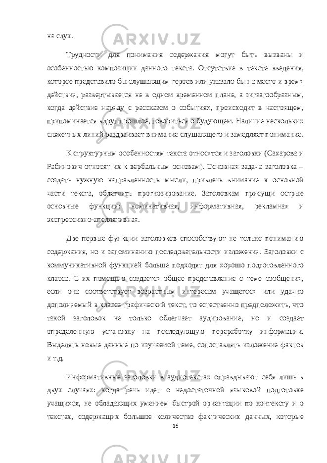 на слух. Трудности для понимания содержания могут быть вызваны и особенностью композиции данного текста. Отсутствие в тексте введения, которое представило бы слушающим героев или указало бы на место и время действия, развертывается не в одном временном плане, а зигзагообразным, когда действие наряду с рассказом о событиях, происходит в настоящем, припоминается вдруг прошлое, говориться о будующем. Наличие нескольких сюжетных линий раздваивает внимание слушающего и замедляет понимание. К структурным особенностям текста относятся и заголовки (Сахарова и Рабинович относят их к вербальным основам). Основная задача заголовка – создать нужную направленность мысли, привлечь внимание к основной части текста, облегчить прогнозирование. Заголовкам присущи острые основные функции: номинативная, информативная, рекламная и экспрессивно-апеллятивная. Две первые функции заголовков способствуют не только пониманию содержания, но и запоминанию последовательности изложения. Заголовки с коммуникативной функцией больше подходят для хорошо подготовленного класса. С их помощью создается общее представление о теме сообщения, если она соответствует возрастным интересам учащегося или удачно дополняемый в классе графический текст, то естественно предположить, что такой заголовок не только облегчает аудирование, но и создает определенную установку на последующую переработку информации. Выделять новые данные по изучаемой теме, сопоставлять изложение фактов и т.д. Информативные заголовки в аудиотекстах оправдывают себя лишь в двух случаях: когда речь идет о недостаточной языковой подготовке учащихся, не обладающих умением быстрой ориентации по контексту и о текстах, содержащих большое количество фактических данных, которые 16 