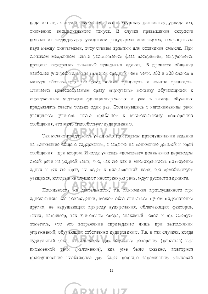 падению активности и заметному снижению уровня понимания, утомлению, снижению эмоционального тонуса. В случае превышения скорости понимание затрудняется усилением редуцированием звуков, сокращением пауз между синтагмами, отсутствием времени для осознания смысла. При слишком медленном темпе растягивается фаза восприятия, затрудняется процесс интеграции значений отдельных единиц. В процессе общения наиболее употребительным является средний темп речи. 200 и 300 слогов в минуту обозначается как темп «ниже среднего» и «выше среднего». Считается целесообразным сразу «приучать» психику обучающихся к естественным условиям функционирования и уже в начале обучения предъявлять тексты только один раз. Столкнувшись с непониманием речи учащимися учитель часто прибегает к многократному повторению сообщения, что мало способствует аудированию. Так можно предложить учащимся при первом прослушивании задания на понимание общего содержания, а задание на понимание деталей и идей сообщения - при втором. Иногда учитель «помогает» пониманию переводом своей речи на родной язык, что, так же как и многократность повторения одних и тех же фраз, не ведет к поставленной цели, это демобилизует учащихся, которые не слушают иностранную речь, ждут русского варианта. Посильность же деятельности, т.е. понимание прослушанного при однократном воспроизведении, может обеспечиваться путем подключения других, не нарушающих природу аудирования, облегчающих факторов, таких, например, как зрительная опора, знакомый голос и др. Следует отметить, что это возражение справедливо лишь при выполнении упражнений, обучающих собственно аудированию. Т.е. в тех случаях, когда аудитивный текст используется для обучения говорения (пересказ) или письменной речи (изложение), как уже было сказано, повторное прослушивание необходимо для более полного запоминания языковой 18 