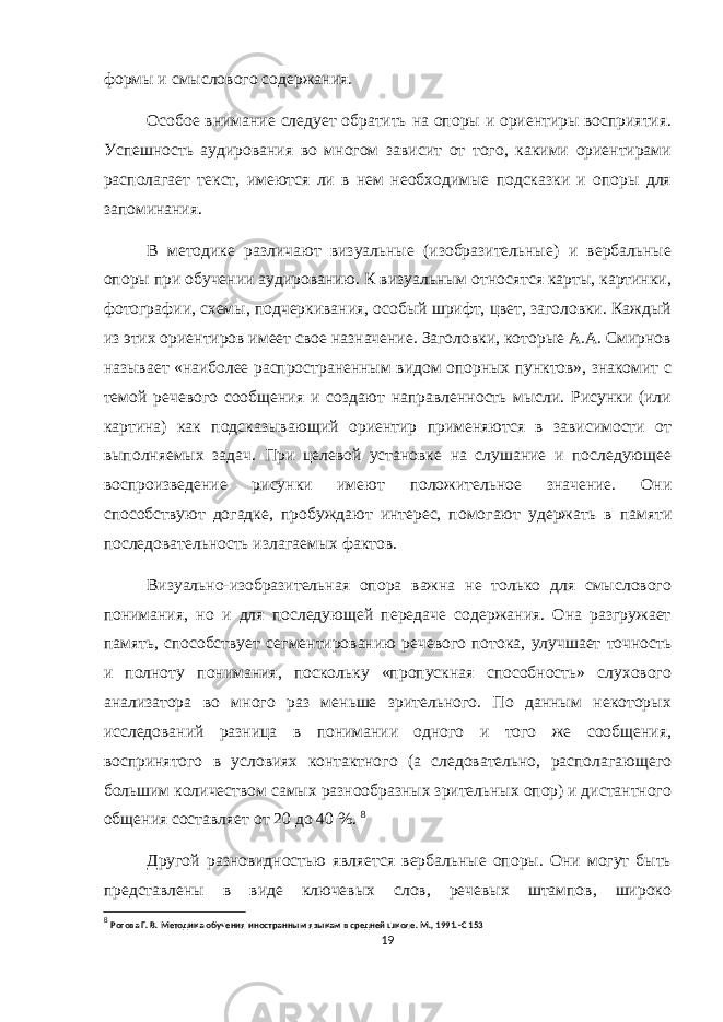 формы и смыслового содержания. Особое внимание следует обратить на опоры и ориентиры восприятия. Успешность аудирования во многом зависит от того, какими ориентирами располагает текст, имеются ли в нем необходимые подсказки и опоры для запоминания. В методике различают визуальные (изобразительные) и вербальные опоры при обучении аудированию. К визуальным относятся карты, картинки, фотографии, схемы, подчеркивания, особый шрифт, цвет, заголовки. Каждый из этих ориентиров имеет свое назначение. Заголовки, которые А.А. Смирнов называет «наиболее распространенным видом опорных пунктов», знакомит с темой речевого сообщения и создают направленность мысли. Рисунки (или картина) как подсказывающий ориентир применяются в зависимости от выполняемых задач. При целевой установке на слушание и последующее воспроизведение рисунки имеют положительное значение. Они способствуют догадке, пробуждают интерес, помогают удержать в памяти последовательность излагаемых фактов. Визуально-изобразительная опора важна не только для смыслового понимания, но и для последующей передаче содержания. Она разгружает память, способствует сегментированию речевого потока, улучшает точность и полноту понимания, поскольку «пропускная способность» слухового анализатора во много раз меньше зрительного. По данным некоторых исследований разница в понимании одного и того же сообщения, воспринятого в условиях контактного (а следовательно, располагающего большим количеством самых разнообразных зрительных опор) и дистантного общения составляет от 20 до 40 %. 8 Другой разновидностью является вербальные опоры. Они могут быть представлены в виде ключевых слов, речевых штампов, широко 8 Рогова Г. В. Методика обучения иностранным языкам в средней школе. М., 1991.-С 153 19 