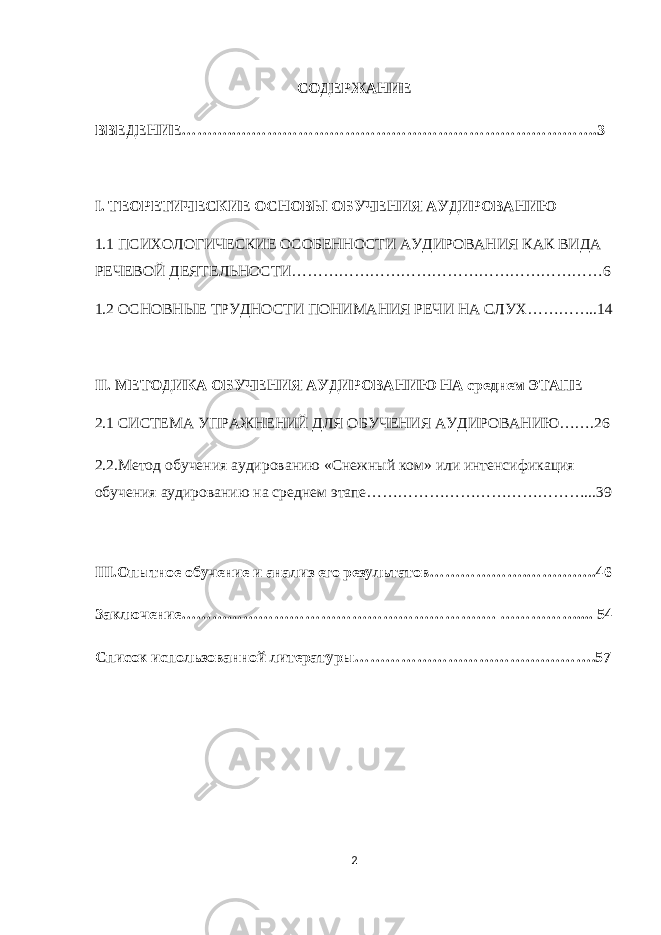 СОДЕРЖАНИЕ ВВЕДЕНИЕ………..…………………………………………………………….3 I. ТЕОРЕТИЧЕСКИЕ ОСНОВЫ ОБУЧЕНИЯ АУДИРОВАНИЮ 1.1 ПСИХОЛОГИЧЕСКИЕ ОСОБЕННОСТИ АУДИРОВАНИЯ КАК ВИДА РЕЧЕВОЙ ДЕЯТЕЛЬНОСТИ……………………………………………………6 1.2 ОСНОВНЫЕ ТРУДНОСТИ ПОНИМАНИЯ РЕЧИ НА СЛУХ…………..14 II. МЕТОДИКА ОБУЧЕНИЯ АУДИРОВАНИЮ НА среднем ЭТАПЕ 2.1 СИСТЕМА УПРАЖНЕНИЙ ДЛЯ ОБУЧЕНИЯ АУДИРОВАНИЮ…….26 2.2.Метод обучения аудированию «Снежный ком» или интенсификация обучения аудированию на среднем этапе……………………………………...39 III.Опытное обучение и анализ его результатов……………….……….….46 Заключение……………………………………………………. …………….... 54 Список использованной литературы……………………………….……….57 2 