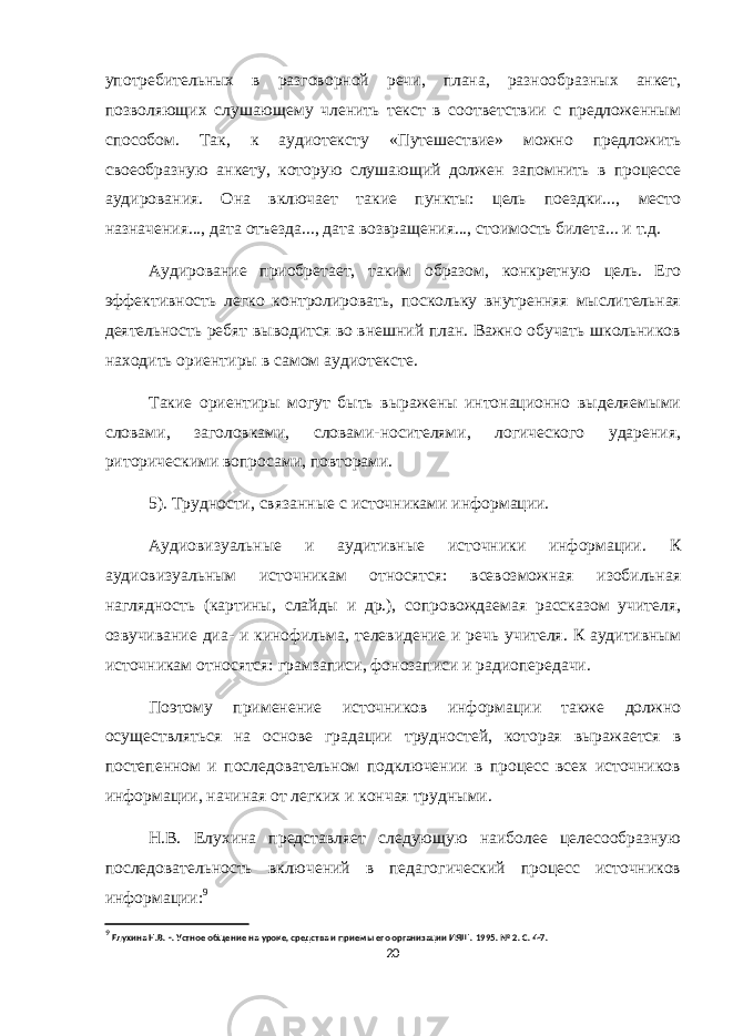 употребительных в разговорной речи, плана, разнообразных анкет, позволяющих слушающему членить текст в соответствии с предложенным способом. Так, к аудиотексту «Путешествие» можно предложить своеобразную анкету, которую слушающий должен запомнить в процессе аудирования. Она включает такие пункты: цель поездки..., место назначения..., дата отъезда..., дата возвращения..., стоимость билета... и т.д. Аудирование приобретает, таким образом, конкретную цель. Его эффективность легко контролировать, поскольку внутренняя мыслительная деятельность ребят выводится во внешний план. Важно обучать школьников находить ориентиры в самом аудиотексте. Такие ориентиры могут быть выражены интонационно выделяемыми словами, заголовками, словами-носителями, логического ударения, риторическими вопросами, повторами. 5). Трудности, связанные с источниками информации. Аудиовизуальные и аудитивные источники информации. К аудиовизуальным источникам относятся: всевозможная изобильная наглядность (картины, слайды и др.), сопровождаемая рассказом учителя, озвучивание диа- и кинофильма, телевидение и речь учителя. К аудитивным источникам относятся: грамзаписи, фонозаписи и радиопередачи. Поэтому применение источников информации также должно осуществляться на основе градации трудностей, которая выражается в постепенном и последовательном подключении в процесс всех источников информации, начиная от легких и кончая трудными. Н.В. Елухина представляет следующую наиболее целесообразную последовательность включений в педагогический процесс источников информации: 9 9 Елухина Н.В. - . Устное общение на уроке, средства и приемы его организации ИЯШ. 1995. № 2. С. 4-7. 20 