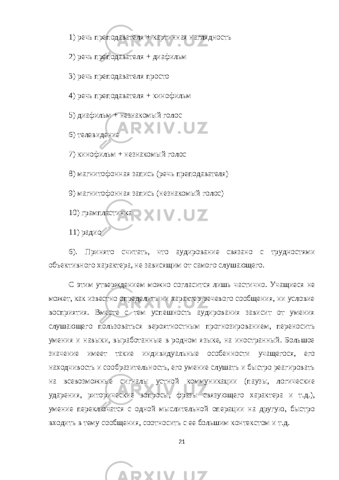 1) речь преподавателя + картинная наглядность 2) речь преподавателя + диафильм 3) речь преподавателя просто 4) речь преподавателя + кинофильм 5) диафильм + незнакомый голос 6) телевидение 7) кинофильм + незнакомый голос 8) магнитофонная запись (речь преподавателя) 9) магнитофонная запись (незнакомый голос) 10) грампластинка 11) радио 6). Принято считать, что аудирование связано с трудностями объективного характера, не зависящим от самого слушающего. С этим утверждением можно согласится лишь частично. Учащиеся не может, как известно определить ни характер речевого сообщения, ни условие восприятия. Вместе с тем успешность аудирования зависит от умения слушающего пользоваться вероятностным прогнозированием, переносить умения и навыки, выработанные в родном языке, на иностранный. Большое значение имеет такие индивидуальные особенности учащегося, его находчивость и сообразительность, его умение слушать и быстро реагировать на всевозможные сигналы устной коммуникации (паузы, логические ударения, риторические вопросы, фразы связующего характера и т.д.), умение переключатся с одной мыслительной операции на другую, быстро входить в тему сообщения, соотносить с ее большим контекстом и т.д. 21 