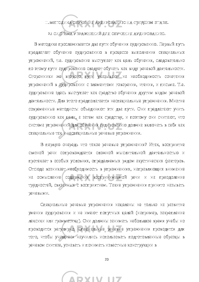 II. МЕТОДИКА ОБУЧЕНИЯ АУДИРОВАНИЮ НА среднем ЭТАПЕ. 2.1 СИСТЕМА УПРАЖНЕНИЙ ДЛЯ ОБУЧЕНИЯ АУДИРОВАНИЮ. В методике прослеживается два пути обучения аудированию. Первый путь предлагает обучение аудированию в процессе выполнения специальных упражнений, т.е. аудирование выступает как цель обучения, следовательно по этому пути аудированию следует обучать как виду речевой деятельности. Сторонники же второго пути указывают на необходимость сочетания упражнений в аудировании с элементами говорения, чтения, и письма. Т.е. аудирование здесь выступает как средство обучения другим видам речевой деятельности. Для этого предполагается неспециальные упражнения. Многие современные методисты объединяют эти два пути. Они предлагают учить аудированию как цели, а затем как средству, и поэтому они считают, что система упражнений для обучения аудированию должна включать в себя как специальные так и неспециальные речевые упражнения. В первую очередь что такое речевые упражнения? Итак, восприятие связной речи сопровождается сложной мыслительной деятельностью и протекает в особых условиях, определяемых рядом акустических факторов. Отсюда возникает необходимость в упражнениях, направляющих внимание на осмысление содержания воспринимаемой речи и на преодоление трудностей, связанных с восприятием. Такие упражнения принято называть речевыми. Специальные речевые упражнения нацелены не только на развитие умения аудирования и не имеют попутных целей (например, закрепление лексики или грамматики). Они должны занимать небольшое время учебы но проводится регулярно. Специальные речевые упражнения проводятся для того, чтобы учащиеся научились использовать подготовленные образцы в речевом синтезе, узнавать и понимать известные конструкции в 23 