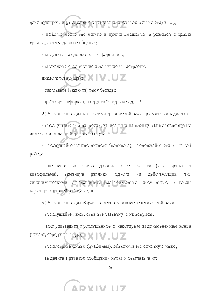действующих лиц, подберите к нему заголовок и объясните его) и т.д.; - найдите место где можно и нужно вмешаться в разговор с целью уточнить какое либо сообщение; - выделите новую для вас информацию; - выскажите свое мнение о логичности построения диалога товарищей; - озаглавьте (укажите) тему беседы; - добавьте информацию для собеседников А и Б. 2) Упражнения для восприятия диалоговой речи при участии в диалоге: - прослушайте ряд вопросов, записанных на пленку. Дайте развернутые ответы в отведенной для этого паузе; - прослушайте начало диалога (полилога), продолжайте его в парной работе; - по мере восприятия диалога в фонозаписи (или фрагмента кинофильма), замените реплики одного из действующих лиц синонимическими выражениями. Воспроизведите потом диалог в новом варианте в парной работе и т.д. 3) Упражнения для обучения восприятию монологической речи: - прослушайте текст, ответьте развернуто на вопросы; - воспроизведите прослушанное с некоторым видоизменением конца (начала, середины и т.д.); - просмотрите фильм (диафильм), объясните его основную идею; - выделите в речевом сообщении куски и озаглавьте их; 25 