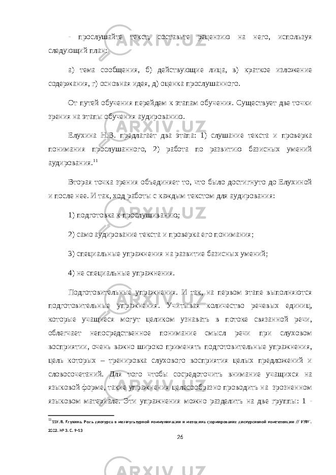 - прослушайте текст, составьте рецензию на него, используя следующий план: а) тема сообщения, б) действующие лица, в) краткое изложение содержания, г) основная идея, д) оценка прослушанного. От путей обучения перейдем к этапам обучения. Существует две точки зрения на этапы обучения аудированию. Елухина Н.В. предлагает два этапа: 1) слушание текста и проверка понимания прослушанного, 2) работа по развитию базисных умений аудирования. 11 Вторая точка зрения объединяет то, что было достигнуто до Елухиной и после нее. И так, ход работы с каждым текстом для аудирования: 1) подготовка к прослушиванию; 2) само аудирование текста и проверка его понимания; 3) специальные упражнения на развитие базисных умений; 4) не специальные упражнения. Подготовительные упражнения. И так, на первом этапе выполняются подготовительные упражнения. Учитывая количество речевых единиц, которые учащиеся могут целиком узнавать в потоке связанной речи, облегчает непосредственное понимание смысл речи при слуховом восприятии, очень важно широко применять подготовительные упражнения, цель которых – тренировка слухового восприятия целых предложений и словосочетаний. Для того чтобы сосредоточить внимание учащихся на языковой форме, такие упражнения целесообразно проводить на зрозненном языковом материале. Эти упражнения можно разделить на две группы: 1 - 11 11Н.В. Елухина . Роль дискурса в межкультурной коммуникации и методика формирования дискурсивной компетенции // ИЯШ. 2002. № 3. С. 9-13 26 