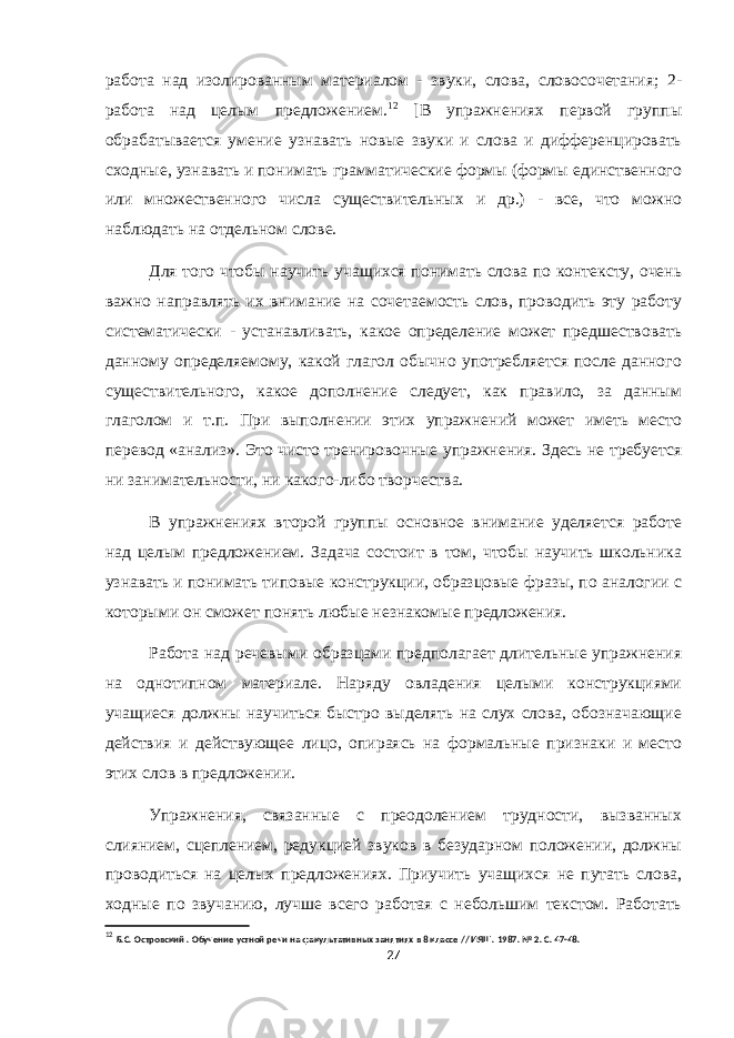 работа над изолированным материалом - звуки, слова, словосочетания; 2- работа над целым предложением. 12 [В упражнениях первой группы обрабатывается умение узнавать новые звуки и слова и дифференцировать сходные, узнавать и понимать грамматические формы (формы единственного или множественного числа существительных и др.) - все, что можно наблюдать на отдельном слове. Для того чтобы научить учащихся понимать слова по контексту, очень важно направлять их внимание на сочетаемость слов, проводить эту работу систематически - устанавливать, какое определение может предшествовать данному определяемому, какой глагол обычно употребляется после данного существительного, какое дополнение следует, как правило, за данным глаголом и т.п. При выполнении этих упражнений может иметь место перевод «анализ». Это чисто тренировочные упражнения. Здесь не требуется ни занимательности, ни какого-либо творчества. В упражнениях второй группы основное внимание уделяется работе над целым предложением. Задача состоит в том, чтобы научить школьника узнавать и понимать типовые конструкции, образцовые фразы, по аналогии с которыми он сможет понять любые незнакомые предложения. Работа над речевыми образцами предполагает длительные упражнения на однотипном материале. Наряду овладения целыми конструкциями учащиеся должны научиться быстро выделять на слух слова, обозначающие действия и действующее лицо, опираясь на формальные признаки и место этих слов в предложении. Упражнения, связанные с преодолением трудности, вызванных слиянием, сцеплением, редукцией звуков в безударном положении, должны проводиться на целых предложениях. Приучить учащихся не путать слова, ходные по звучанию, лучше всего работая с небольшим текстом. Работать 12 Б.С. Островский . Обучение устной речи на факультативных занятиях в 8 классе // ИЯШ. 1987. № 2. С. 47-48. 27 