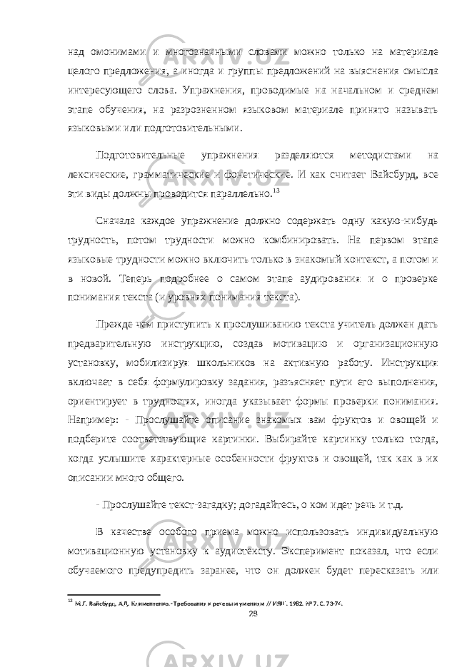 над омонимами и многозначными словами можно только на материале целого предложения, а иногда и группы предложений на выяснения смысла интересующего слова. Упражнения, проводимые на начальном и среднем этапе обучения, на разрозненном языковом материале принято называть языковыми или подготовительными. Подготовительные упражнения разделяются методистами на лексические, грамматические и фонетические. И как считает Вайсбурд, все эти виды должны проводится параллельно. 13 Сначала каждое упражнение должно содержать одну какую-нибудь трудность, потом трудности можно комбинировать. На первом этапе языковые трудности можно включить только в знакомый контекст, а потом и в новой. Теперь подробнее о самом этапе аудирования и о проверке понимания текста (и уровнях понимания текста). Прежде чем приступить к прослушиванию текста учитель должен дать предварительную инструкцию, создав мотивацию и организационную установку, мобилизируя школьников на активную работу. Инструкция включает в себя формулировку задания, разъясняет пути его выполнения, ориентирует в трудностях, иногда указывает формы проверки понимания. Например: - Прослушайте описание знакомых вам фруктов и овощей и подберите соответствующие картинки. Выбирайте картинку только тогда, когда услышите характерные особенности фруктов и овощей, так как в их описании много общего. - Прослушайте текст-загадку; догадайтесь, о ком идет речь и т.д. В качестве особого приема можно использовать индивидуальную мотивационную установку к аудиотексту. Эксперимент показал, что если обучаемого предупредить заранее, что он должен будет пересказать или 13 М.Л. Вайсбурд, А.Д. Климентенко. - Требования к речевым умениям // ИЯШ. 1982. № 7. С. 73-74. 28 