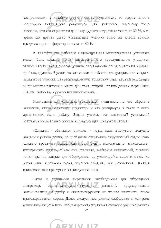 воспроизвести в какой-то другой форме аудиотекст, то эффективность восприятия значительно увеличится. Так, учащийся, которому было известно, что его спросят по данному аудиотексту, понял текст на 90 %, в то время как другие равно успевающие ученики этого же класса поняли предложенную информацию всего на 50 %. В лингофонном кабинете индивидуальная мотивационная установка может быть создана путем одновременного прослушивания учащимся разных частей текста с последующим составлением общего рассказа в парах, тройках, группах. В условиях класса можно обеспечить аудирование каждого отдельного ученика, дав распределенную установку типа: первый ряд следит за приметами времени и места действия, второй - за поведением персонажа, третий - называет кульминационный момент. Мотивационная установка показывает учащимся, на что обратить внимание, какие возникнут трудности и как учащемуся в связи с ними организовать свою работу. Задача учителя мотивационной установкой возбудить интерес школьников к предстоящей школьной работе. «Сегодня, - объявляет учитель, - перед вами выступают ведущие деятели и учение страны по проблемам сохранения окружающей среды. Речь каждого прозвучит только один раз, будьте максимально внимательны, постарайтесь понять, о чем они говорили, выберите интересный, с вашей точки зрения, вопрос для обсуждения, аргументируйте ваше мнение. На доске даны ключевые слова, которые облегчат вам понимание. Давайте прочитаем их и преступим к прослушиванию». Слова и отдельные выражения, необходимые для обсуждения (например, оценочно-агрументирующие реплики), предварительно выписываются на доску и семантизируются на основе контекста, затем проговариваются хором. Далее следует восприятие сообщения и контроль понимания информации. Мотивационная установка ориентирует школьников 29 