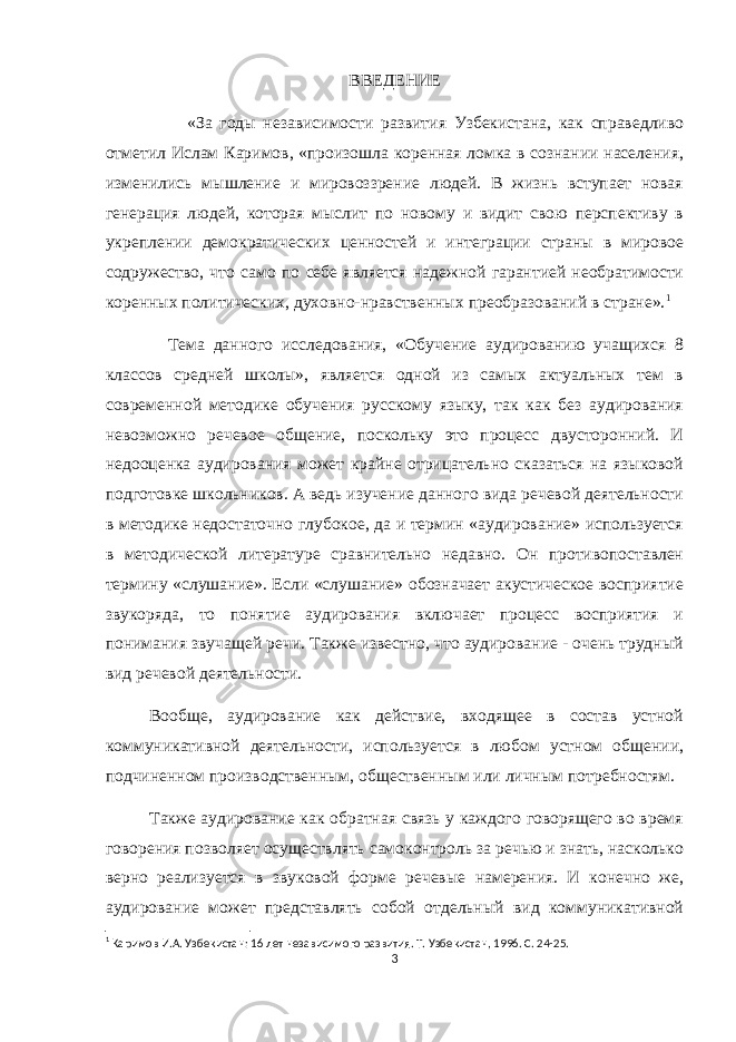 ВВЕДЕНИЕ «За годы независимости развития Узбекистана, как справедливо отметил Ислам Каримов, «произошла коренная ломка в сознании населения, изменились мышление и мировоззрение людей. В жизнь вступает новая генерация людей, которая мыслит по новому и видит свою перспективу в укреплении демократических ценностей и интеграции страны в мировое содружество, что само по себе является надежной гарантией необратимости коренных политических, духовно-нравственных преобразований в стране». 1 Тема данного исследования, «Обучение аудированию учащихся 8 классов средней школы», является одной из самых актуальных тем в современной методике обучения русскому языку, так как без аудирования невозможно речевое общение, поскольку это процесс двусторонний. И недооценка аудирования может крайне отрицательно сказаться на языковой подготовке школьников. А ведь изучение данного вида речевой деятельности в методике недостаточно глубокое, да и термин «аудирование» используется в методической литературе сравнительно недавно. Он противопоставлен термину «слушание». Если «слушание» обозначает акустическое восприятие звукоряда, то понятие аудирования включает процесс восприятия и понимания звучащей речи. Также известно, что аудирование - очень трудный вид речевой деятельности. Вообще, аудирование как действие, входящее в состав устной коммуникативной деятельности, используется в любом устном общении, подчиненном производственным, общественным или личным потребностям. Также аудирование как обратная связь у каждого говорящего во время говорения позволяет осуществлять самоконтроль за речью и знать, насколько верно реализуется в звуковой форме речевые намерения. И конечно же, аудирование может представлять собой отдельный вид коммуникативной 1 Каримов И.А. Узбекистан: 16 лет независимого развития. Т. Узбекистан, 1996. С. 24-25. 3 