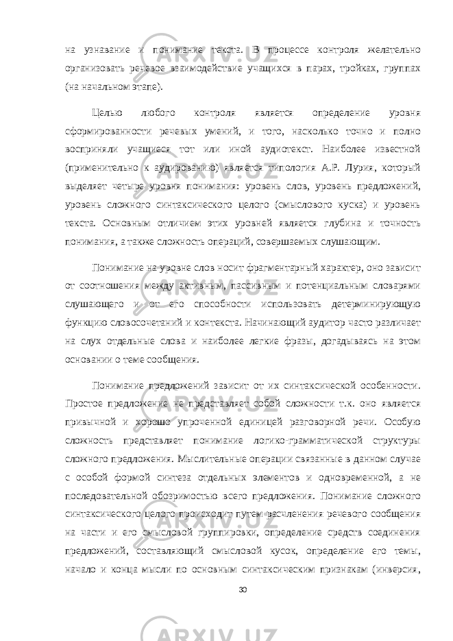 на узнавание и понимание текста. В процессе контроля желательно организовать речевое взаимодействие учащихся в парах, тройках, группах (на начальном этапе). Целью любого контроля является определение уровня сформированности речевых умений, и того, насколько точно и полно восприняли учащиеся тот или иной аудиотекст. Наиболее известной (применительно к аудированию) является типология А.Р. Лурия, который выделяет четыре уровня понимания: уровень слов, уровень предложений, уровень сложного синтаксического целого (смыслового куска) и уровень текста. Основным отличием этих уровней является глубина и точность понимания, а также сложность операций, совершаемых слушающим. Понимание на уровне слов носит фрагментарный характер, оно зависит от соотношения между активным, пассивным и потенциальным словарями слушающего и от его способности использовать детерминирующую функцию словосочетаний и контекста. Начинающий аудитор часто различает на слух отдельные слова и наиболее легкие фразы, догадываясь на этом основании о теме сообщения. Понимание предложений зависит от их синтаксической особенности. Простое предложение не представляет собой сложности т.к. оно является привычной и хорошо упроченной единицей разговорной речи. Особую сложность представляет понимание логико-грамматической структуры сложного предложения. Мыслительные операции связанные в данном случае с особой формой синтеза отдельных элементов и одновременной, а не последовательной обозримостью всего предложения. Понимание сложного синтаксического целого происходит путем расчленения речевого сообщения на части и его смысловой группировки, определение средств соединения предложений, составляющий смысловой кусок, определение его темы, начало и конца мысли по основным синтаксическим признакам (инверсия, 30 