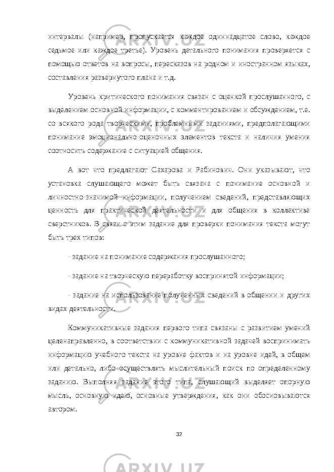 интервалы (например, пропускается каждое одиннадцатое слово, каждое седьмое или каждое третье). Уровень детального понимания проверяется с помощью ответов на вопросы, пересказов на родном и иностранном языках, составления развернутого плана и т.д. Уровень критического понимания связан с оценкой прослушанного, с выделением основной информации, с комментированием и обсуждением, т.е. со всякого рода творческими, проблемными заданиями, предполагающими понимание эмоционально-оценочных элементов текста и наличия умения соотносить содержание с ситуацией общения. А вот что предлагают Сахарова и Рабинович. Они указывают, что установка слушающего может быть связана с понимание основной и личностно-значимой информации, получением сведений, представляющих ценность для практической деятельности и для общения в коллективе сверстников. В связи с этим задание для проверки понимания текста могут быть трех типов: - задание на понимание содержания прослушанного; - задание на творческую переработку воспринятой информации; - задание на использование полученных сведений в общении и других видах деятельности. Коммуникативные задания первого типа связаны с развитием умений целенаправленно, в соответствии с коммуникативной задачей воспринимать информацию учебного текста на уровне фактов и на уровне идей, в общем или детально, либо осуществлять мыслительный поиск по определенному заданию. Выполняя задание этого типа, слушающий выделяет опорную мысль, основную идею, основные утверждения, как они обосновываются автором. 32 