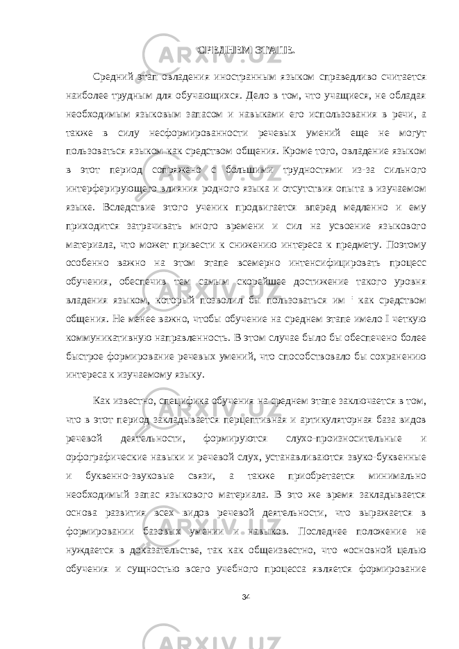 СРЕДНЕМ ЭТАПЕ. Средний этап овладения иностранным языком справедливо считается наиболее трудным для обучающихся. Дело в том, что учащиеся, не обладая необходимым языковым запасом и навыками его использования в речи, а также в силу несформированности речевых умений еще не могут пользоваться языком как средством общения. Кроме того, овладение языком в этот период сопряжено с большими трудностями из-за сильного интерферирующего влияния родного языка и отсутствия опыта в изучаемом языке. Вследствие этого ученик продвигается вперед медленно и ему приходится затрачивать много времени и сил на усвоение языкового материала, что может привести к снижению интереса к предмету. Поэтому особенно важно на этом этапе всемерно интенсифицировать процесс обучения, обеспечив тем самым скорейшее достижение такого уровня владения языком, который позволил бы пользоваться им : как средством общения. Не менее важно, чтобы обучение на среднем этапе имело I четкую коммуникативную направленность. В этом случае было бы обеспечено более быстрое формирование речевых умений, что способствовало бы сохранению интереса к изучаемому языку. Как известно, специфика обучения на среднем этапе заключается в том, что в этот период закладывается перцептивная и артикуляторная база видов речевой деятельности, формируются слухо-произносительные и орфографические навыки и речевой слух, устанавливаются звуко-буквенные и буквенно-звуковые связи, а также приобретается минимально необходимый запас языкового материала. В это же время закладывается основа развития всех видов речевой деятельности, что выражается в формировании базовых умении и навыков. Последнее положение не нуждается в доказательстве, так как общеизвестно, что «основной целью обучения и сущностью всего учебного процесса является формирование 34 