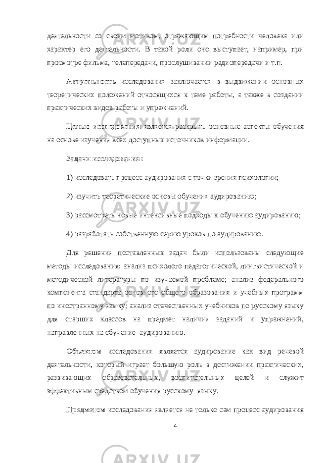деятельности со своим мотивом, отражающим потребности человека или характер его деятельности. В такой роли оно выступает, например, при просмотре фильма, телепередачи, прослушивании радиопередачи и т.п. Актуальность исследования заключается в выдвижении основных теоретических положений относящихся к теме работы, а также в создании практических видов работы и упражнений. Целью исследования является раскрыть основные аспекты обучения на основе изучения всех доступных источников информации. Задачи исследования: 1) исследовать процесс аудирования с точки зрения психологии; 2) изучить теоретические основы обучения аудированию; 3) рассмотреть новые интенсивные подходы к обучению аудированию; 4) разработать собственную серию уроков по аудированию. Для решения поставленных задач были использованы следующие методы исследования: анализ психолого-педагогической, лингвистической и методической литературы по изучаемой проблеме; анализ федерального компонента стандарта основного общего образования и учебных программ по иностранному языку; анализ отечественных учебников по русскому языку для старших классов на предмет наличия заданий и упражнений, направленных на обучение аудированию. Объектом исследования является аудирование как вид речевой деятельности, который играет большую роль в достижении практических, развивающих образовательных, воспитательных целей и служит эффективным средством обучения русскому языку. Предметом исследования является не только сам процесс аудирования 4 