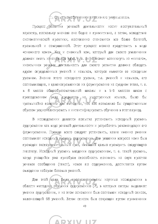III . Опытное обучение и анализ его результатов. Процесс развития речевой деятельности носит поступательный характер, поскольку вначале она бедна и примитивна, а затем, вследствие систематической практики, постепенно становится все более богатой, правильной и совершенной. Этот процесс можно представить в виде «снежного кома». Как и снежный ком, который для своего увеличения должен иметь изначальное ядро, т. е. он не может возникнуть из «ничего», иноязычная речевая деятельность для своего развития должна обладать ядром определенных умений и навыков, которое является ее исходным уровнем. Знание этого исходного уровня, т.е. умений и навыков, его составляющих, и целенаправленное их формирование на среднем этапе, т. е. в 8 классе общеобразовательной школы и в 5-6 классах школ с преподаванием ряда предметов на иностранных языках, было бы чрезвычайно полезно для методики, так как позволило бы существенным образом рационализировать и интентифицировать обучение в этот период. В исследовании делается попытка установить исходный уровень аудирования как вида речевой деятельности и разработать рекомендации его формирования. Прежде всего следует установить, какие именно умения составляют исходный уровень аудирования. Для решения вопроса нами был проведен экспериментальный срез, имевший целью проверить следующую гипотезу. Исходный уровень владения аудированием, т. е. такой уровень, когда учащийся уже приобрел способность понимать на слух простое речевое сообщение (текст), новое по содержанию, достигается путем овладения набором базовых умений. Для этой цели были проанализированы научные исследования в области методики обучения аудированию (2), в которых авторы выделяют умения аудирования, и на этом основании был составлен исходный список, включающий 68 умений. Затем список был сокращен путем применения 40 