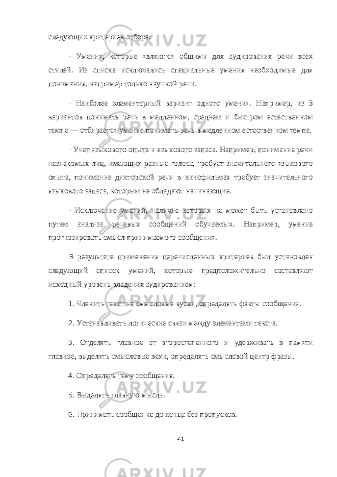 следующих критериев отбора: - Умения, которые являются общими для аудирования речи всех стилей. Из списка исключались специальные умения необходимые для понимания, например только научной речи. - Наиболее элементарный вариант одного умения. Например, из 3 вариантов понимать речь в медленном, среднем и быстром естественном темпе — отбирается умение понимать речь в медленном естественном темпе. - Учет языкового опыта и языкового запаса. Например, понимание речи незнакомых лиц, имеющих разные голоса, требует значительного языкового опыта, понимание дикторской речи в кинофильмах требует значительного языкового запаса, которым не обладают начинающие. - Исключение умений, наличие которых не может быть установлено путем анализа речевых сообщений обучаемых. Например, умение прогнозировать смысл принимаемого сообщения. В результате применения перечисленных критериев был установлен следующий список умений, которые предположительно составляют исходный уровень владения аудированием: 1. Членить текст на смысловые куски, определять факты сообщения. 2. Устанавливать логические связи между элементами текста. 3. Отделять главное от второстепенного и удерживать в памяти главное, выделять смысловые вехи, определять смысловой центр фразы. 4. Определять тему сообщения. 5. Выделять главную мысль. 6. Принимать сообщение до конца без пропусков. 41 