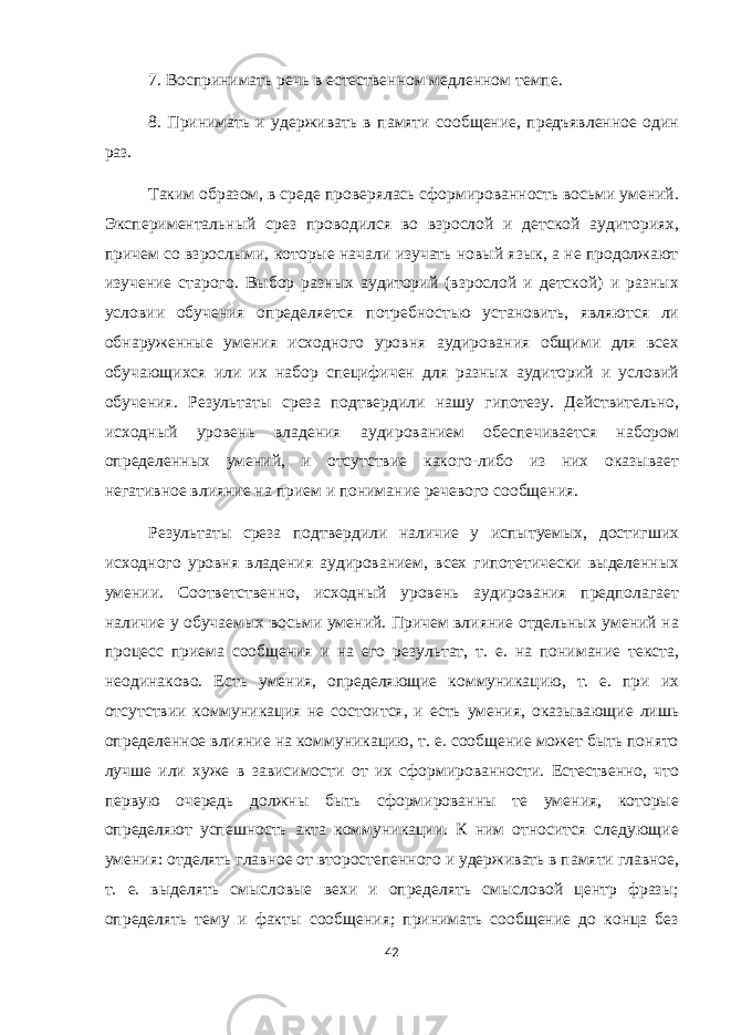 7. Воспринимать речь в естественном медленном темпе. 8. Принимать и удерживать в памяти сообщение, предъявленное один раз. Таким образом, в среде проверялась сформированность восьми умений. Экспериментальный срез проводился во взрослой и детской аудиториях, причем со взрослыми, которые начали изучать новый язык, а не продолжают изучение старого. Выбор разных аудиторий (взрослой и детской) и разных условии обучения определяется потребностью установить, являются ли обнаруженные умения исходного уровня аудирования общими для всех обучающихся или их набор специфичен для разных аудиторий и условий обучения. Результаты среза подтвердили нашу гипотезу. Действительно, исходный уровень владения аудированием обеспечивается набором определенных умений, и отсутствие какого-либо из них оказывает негативное влияние на прием и понимание речевого сообщения. Результаты среза подтвердили наличие у испытуемых, достигших исходного уровня владения аудированием, всех гипотетически выделенных умении. Соответственно, исходный уровень аудирования предполагает наличие у обучаемых восьми умений. Причем влияние отдельных умений на процесс приема сообщения и на его результат, т. е. на понимание текста, неодинаково. Есть умения, определяющие коммуникацию, т. е. при их отсутствии коммуникация не состоится, и есть умения, оказывающие лишь определенное влияние на коммуникацию, т. е. сообщение может быть понято лучше или хуже в зависимости от их сформированности. Естественно, что первую очередь должны быть сформированны те умения, которые определяют успешность акта коммуникации. К ним относится следующие умения: отделять главное от второстепенного и удерживать в памяти главное, т. е. выделять смысловые вехи и определять смысловой центр фразы; определять тему и факты сообщения; принимать сообщение до конца без 42 