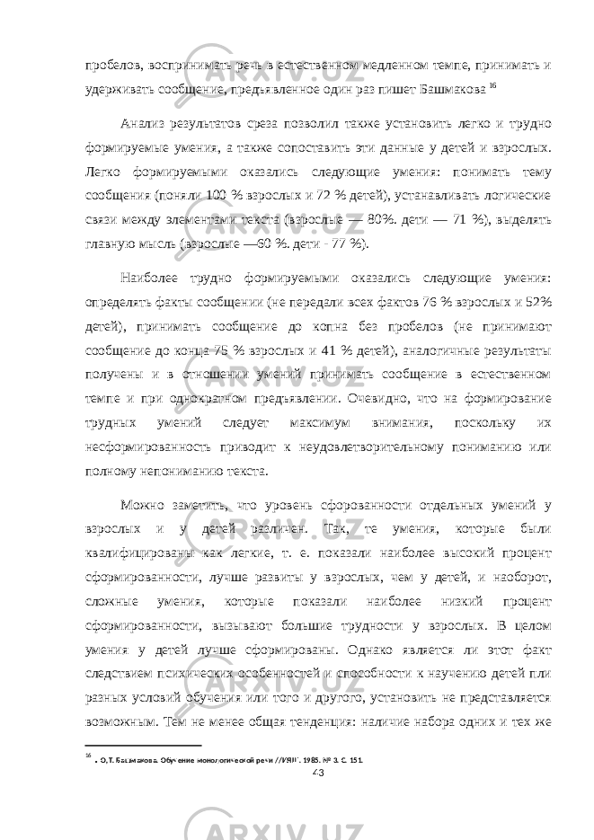 пробелов, воспринимать речь в естественном медленном темпе, принимать и удерживать сообщение, предъявленное один раз пишет Башмакова 16 Анализ результатов среза позволил также установить легко и трудно формируемые умения, а также сопоставить эти данные у детей и взрослых. Легко формируемыми оказались следующие умения: понимать тему сообщения (поняли 100 % взрослых и 72 % детей), устанавливать логические связи между элементами текста (взрослые — 80%. дети — 71 %), выделять главную мысль (взрослые —60 %. дети - 77 %). Наиболее трудно формируемыми оказались следующие умения: определять факты сообщении (не передали всех фактов 76 % взрослых и 52% детей), принимать сообщение до копна без пробелов (не принимают сообщение до конца 75 % взрослых и 41 % детей), аналогичные результаты получены и в отношении умений принимать сообщение в естественном темпе и при однократном предъявлении. Очевидно, что на формирование трудных умений следует максимум внимания, поскольку их несформированность приводит к неудовлетворительному пониманию или полному непониманию текста. Можно заметить, что уровень сфорованности отдельных умений у взрослых и у детей различен. Так, те умения, которые были квалифицированы как легкие, т. е. показали наиболее высокий процент сформированности, лучше развиты у взрослых, чем у детей, и наоборот, сложные умения, которые показали наиболее низкий процент сформированности, вызывают большие трудности у взрослых. В целом умения у детей лучше сформированы. Однако является ли этот факт следствием психических особенностей и способности к научению детей пли разных условий обучения или того и другого, установить не представляется возможным. Тем не менее общая тенденция: наличие набора одних и тех же 16 . О,Т. Башмакова. Обучение монологической речи //ИЯШ. 1985. № 3. С. 151. 43 