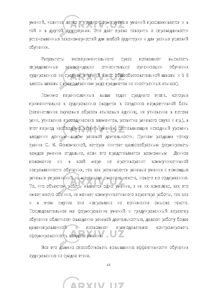 умений, наличие легко и трудно формируемых умений прослеживается и в той и в другой аудиториях. Это дает право говорить о справедливости установленных закономерностей для любой аудитории и для разных условий обучения. Результаты экспериментального среза позволяют высказать определенные рекомендации относительно организации обучения аудированию на среднем этапе (8 класс общеобразовательной школы и 5 6 классы школы с преподаванием ряда предметов на иностранных языках). Помимо перечисленных выше задач среднего этапа, которые применительно к аудированию сводятся к созданию перцептивной базы (запечатление звуковых образов языковых единиц, их узнавание в потоке речи, узнавание просодических элементов, развитие речевого слуха и пр.), в этот период необходимо развить умения, составляющие исходный уровень владении данным видом речевой деятельности. Причем разделяя точку зрения С. К. Фоломкиной, которая считает целесообразным формировать каждое умение отдельно, если это представляется возможным Данное положение ни в коей мере не противоречит коммуникативной направленности обучения, так как развиваются речевые умения с помощью речевых упражнений на материале связного текста, нового по содержанию. То, что объектом работы является одно умение, а не их комплекс, как это имеет место обычно, не меняет коммуникативного характера работы, так как и в этом случае она направлена на понимание смысла текста. Последовательное же формирование умений и градуированный характер обучения облегчают овладение речевой деятельностью, делают работу более целенаправленной и позволяют преподавателю контролировать сформированность каждого умения. Все это должно способствовать повышению эффективности обучения аудированию на средне этане. 44 