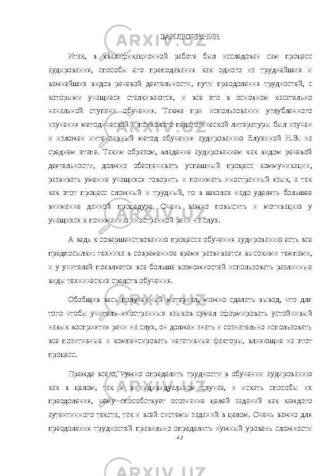ЗАКЛЮЧЕНИЕ Итак, в квалификационной работе был исследован сам процесс аудирования, способы его преподавания как одного из труднейших и важнейших видов речевой деятельности, пути преодоления трудностей, с которыми учащиеся сталкиваются, и все это в основном касательно начальной ступени обучения. Также при использовании углубленного изучения методической и психолого-педагогической литературы был изучен и изложен интенсивный метод обучения аудированию Елухиной Н.В. на среднем этапе. Таким образом, владение аудированием как видом речевой деятельности, должно обеспечивать успешный процесс коммуникации, развивать умение учащихся говорить и понимать иностранный язык, а так как этот процесс сложный и трудный, то в школах надо уделять большее внимание данной процедуре. Очень важно повысить и мотивацию у учащихся к пониманию иностранной речи на слух. А ведь к совершенствованию процесса обучения аудированию есть все предпосылки: техника в современное время развивается высокими темпами, и у учителей появляется все больше возможностей использовать различные виды технических средств обучения. Обобщив весь полученный материал, можно сделать вывод, что для того чтобы учитель иностранных языков сумел сформировать устойчивый навык восприятия речи на слух, он должен знать и сознательно использовать все позитивные и компенсировать негативные факторы, влияющие на этот процесс. Прежде всего, нужно определить трудности в обучении аудированию как в целом, так и в индивидуальном случае, и искать способы их преодоления, чему способствует осознание целей заданий как каждого аутентичного текста, так и всей системы заданий в целом. Очень важно для преодоления трудностей правильно определить нужный уровень сложности 47 