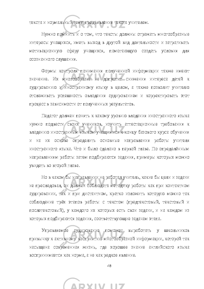 текста и нормальный темп предъявления текста учителем. Нужно помнить и о том, что тексты должны отражать многообразные интересы учащихся, иметь выход в другой вид деятельности и затрагивать мотивационную сферу учащихся, помогающую создать условия для осознанного слушания. Формы контроля понимания полученной информации также имеют значение. Их многообразие не допустит снижения интереса детей к аудированию и иностранному языку в целом, а также позволит учителю отслеживать успешность овладения аудированием и корректировать этот процесс в зависимости от полученных результатов. Педагог должен понять к какому уровню владения иностранного языка нужно подвести своих учеников, изучить аттестационные требования к владению иностранным языком учащимися к концу базового курса обучения и на их основе определить основные направления работы учителя иностранного языка. Что и было сделано в первой главе. По определённым направлениям работы затем подбираются задания, примеры которых можно увидеть во второй главе. Но в каком бы направлении не работал учитель, какие бы цели и задачи не преследовал, он должен соблюдать методику работы как при контактном аудировании, так и при дистантном, кратко изложить которую можно так соблюдение трёх этапов работы с текстом (предтекстовый, текстовый и послетекстовый), у каждого их которых есть свои задачи, и на каждом из которых подбираются задания, соответствующие задачам этапа. Управляемое аудирование поможет выработать у школьников привычку к активному восприятию многообразной информации, которой так насыщена современная жизнь, где хорошее знание английского языка воспринимается как норма, а не как редкое явление. 48 