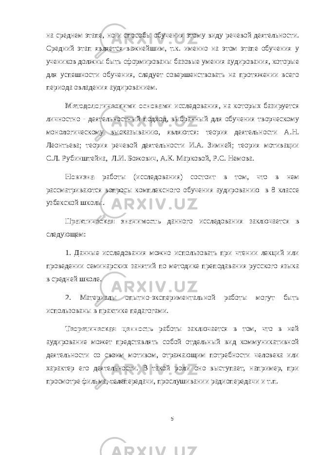на среднем этапе, но и способы обучения этому виду речевой деятельности. Средний этап является важнейшим, т.к. именно на этом этапе обучения у учеников должны быть сформированы базовые умения аудирования, которые для успешности обучения, следует совершенствовать на протяжении всего периода овладения аудированием. Методологическими основами исследования, на которых базируется личностно - деятельностный подход, выбранный для обучения творческому монологическому высказыванию, являются: теория деятельности А.Н. Леонтьева; теория речевой деятельности И.А. Зимней; теория мотивации С.Л. Рубинштейна, Л.И. Божович, А.К. Марковой, Р.С. Немова. Новизна работы (исследования) состоит в том, что в нем рассматриваются вопросы комплексного обучения аудированию в 8 классе узбекской школы. Практическая значимость данного исследования заключается в следующем: 1. Данные исследования можно использовать при чтении лекций или проведении семинарских занятий по методике преподавания русского языка в средней школе. 2. Материалы опытно-экспериментальной работы могут быть использованы в практике педагогами. Теоретическая ценность работы заключается в том, что в ней аудирование может представлять собой отдельный вид коммуникативной деятельности со своим мотивом, отражающим потребности человека или характер его деятельности. В такой роли оно выступает, например, при просмотре фильма, телепередачи, прослушивании радиопередачи и т.п. 5 