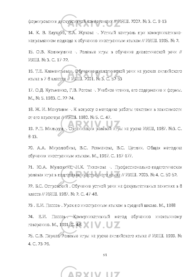 формирования дискурсивной компетенции // ИЯШ. 2002. № 3. С. 9-13 14. К. В. Елухина, Е.А. Жукова - . Устный контроль при коммуникативно- направленном подходе к обучению иностранным языкам // ИЯШ. 1995. № 2. 15. О.В. Колимулина - . Ролевые игры в обучение диалогической речи // ИЯШ. № 3. С. 17-22. 16. Т.Е. Клементьева - . Обучение диалогической речи на уроках английского языка в 7-8 классах // ИЯШ. 2001. № 3. С. 52-53 17. О.Д. Кузъменко, Г.В. Рогова - . Учебное чтение, его содержание и формы. М., № 5. 1983. С. 22-24. 18. Ж. И. Мануэлям - . К вопросу о методике работы текстами в зависимости от его характера // ИЯШ. 1980. № 5. С. 47. 19. Р.П. Милъруд - . Организация ролевой игры на уроке ИЯШ, 1987. №3. С. 8-13. 20. А.А. Миролюбива, В.С. Рахманова, В.С. Цетлин. Общая методика обучения иностранным языкам. М., 1967. С. 167-177. 21. Ю.А. Мулюкина, Н.К. Тихонова - . Профессионально-педагогическая ролевая игра в подготовке иностранного языка // ИЯШ. 2003. № 4. С. 50-52. 22. Б.С. Островский . Обучение устной речи на факультативных занятиях в 8 классе // ИЯШ. 1987. № 2. С. 47-48. 23 . Е.И. Пассов - . Урок по иностранным языкам в средней школе. М., 1988 24. Е.И. Пассов - . Коммуникативный метод обучению иноязычному говорению. М., 1991. С. 48. 25. С.В. Перкас. Ролевые игры на уроке английского языка // ИЯШ. 1999. № 4. С. 23-26. 51 