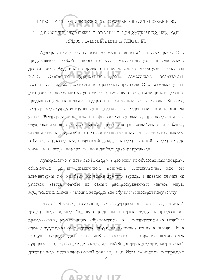 I. ТЕОРЕТИЧЕСКИЕ ОСНОВЫ ОБУЧЕНИЯ АУДИРОВАНИЮ. 1.1 ПСИХОЛОГИЧЕСКИЕ ОСОБЕННОСТИ АУДИРОВАНИЯ КАК ВИДА РЕЧЕВОЙ ДЕЯТЕЛЬНОСТИ. Аудирование - это понимание воспринимаемой на слух речи. Оно представляет собой перцептивную мыслительную мнемическую деятельность. Аудирование должно занимать важное место уже на среднем этапе. Овладение аудирование дает возможность реализовать воспитательные, образовательные и развивающие цели. Оно позволяет учить учащихся внимательно вслушиваться в звучащую речь, формировать умение предвосхищать смысловое содержание высказывание и таким образом, воспитывать культуру слушания не только на иностранном, но и на родном языке. Воспитательное значение формирования умения понимать речь на слух, оказывающие в то же время и развивающие воздействие на ребенка, заключается в том, что оно положительно сказывается на развитии памяти ребенка, и прежде всего слуховой памяти, в столь важной не только для изучение иностранного языка, но и любого другого предмета. Аудирование вносит свой вклад и в достижение образовательной цели, обеспечивая детям возможность понимать высказывания, как бы элементарны они ни были на языке другого народа, в данном случае на русском языке, одном из самых распространенных языков мира. Аудирование служит и мощным средством обучения иностранному языку. Таким образом, очевидно, что аудирование как вид речевой деятельности играет большую роль на среднем этапе в достижении практических, развивающих, образовательных и воспитательных целей и случат эффективным средством обучения русскому языку в школе. Но в первую очередь для того чтобы эффективно обучать школьников аудированию, надо четко понимать, что собой представляет этот вид речевой деятельности с психологической точки зрения. Итак, смысловое восприятие 7 