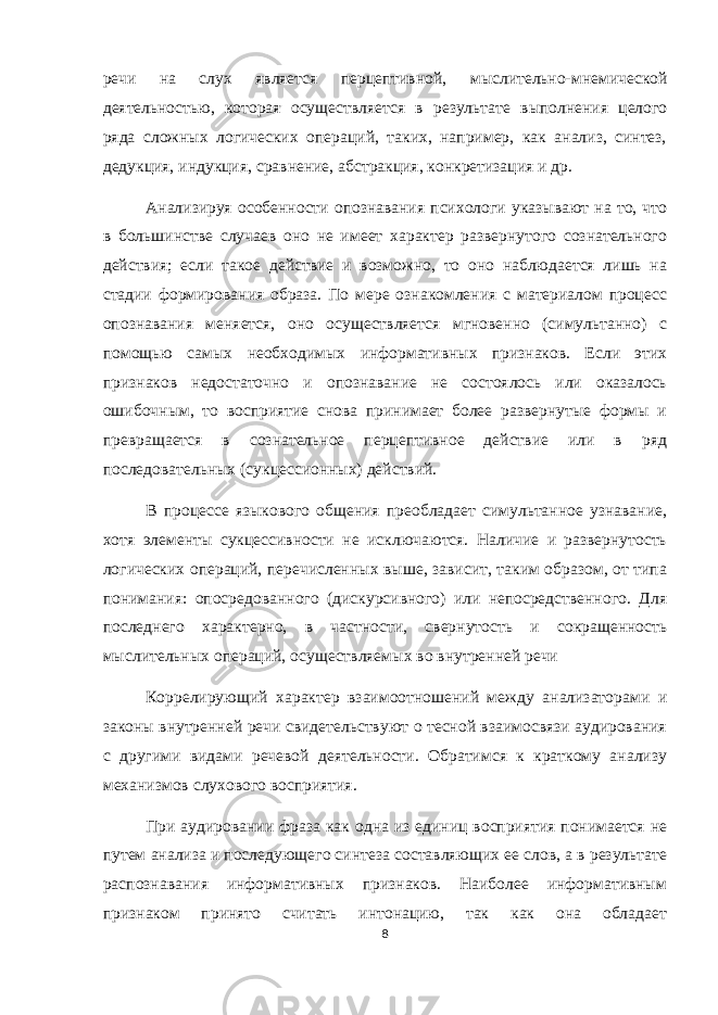 речи на слух является перцептивной, мыслительно-мнемической деятельностью, которая осуществляется в результате выполнения целого ряда сложных логических операций, таких, например, как анализ, синтез, дедукция, индукция, сравнение, абстракция, конкретизация и др. Анализируя особенности опознавания психологи указывают на то, что в большинстве случаев оно не имеет характер развернутого сознательного действия; если такое действие и возможно, то оно наблюдается лишь на стадии формирования образа. По мере ознакомления с материалом процесс опознавания меняется, оно осуществляется мгновенно (симультанно) с помощью самых необходимых информативных признаков. Если этих признаков недостаточно и опознавание не состоялось или оказалось ошибочным, то восприятие снова принимает более развернутые формы и превращается в сознательное перцептивное действие или в ряд последовательных (сукцессионных) действий. В процессе языкового общения преобладает симультанное узнавание, хотя элементы сукцессивности не исключаются. Наличие и развернутость логических операций, перечисленных выше, зависит, таким образом, от типа понимания: опосредованного (дискурсивного) или непосредственного. Для последнего характерно, в частности, свернутость и сокращенность мыслительных операций, осуществляемых во внутренней речи Коррелирующий характер взаимоотношений между анализаторами и законы внутренней речи свидетельствуют о тесной взаимосвязи аудирования с другими видами речевой деятельности. Обратимся к краткому анализу механизмов слухового восприятия. При аудировании фраза как одна из единиц восприятия понимается не путем анализа и последующего синтеза составляющих ее слов, а в результате распознавания информативных признаков. Наиболее информативным признаком принято считать интонацию, так как она обладает 8 