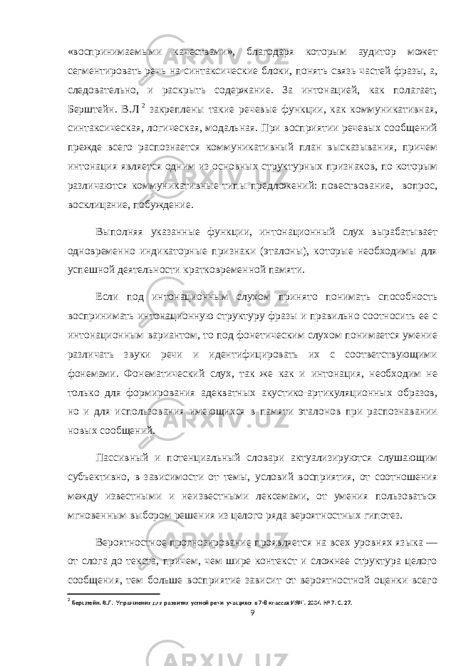 «воспринимаемыми качествами», благодаря которым аудитор может сегментировать речь на синтаксические блоки, понять связь частей фразы, а, следовательно, и раскрыть содержание. За интонацией, как полагает, Берштейн. В.Л 2 закреплены такие речевые функции, как коммуникативная, синтаксическая, логическая, модальная. При восприятии речевых сообщений прежде всего распознается коммуникативный план высказывания, причем интонация является одним из основных структурных признаков, по которым различаются коммуникативные типы предложений: повествование, вопрос, восклицание, побуждение. Выполняя указанные функции, интонационный слух вырабатывает одновременно индикаторные признаки (эталоны), которые необходимы для успешной деятельности кратковременной памяти. Если под интонационным слухом принято понимать способность воспринимать интонационную структуру фразы и правильно соотносить ее с интонационным вариантом, то под фонетическим слухом понимается умение различать звуки речи и идентифицировать их с соответствующими фонемами. Фонематический слух, так же как и интонация, необходим не только для формирования адекватных акустико-артикуляционных образов, но и для использования имеющихся в памяти эталонов при распознавании новых сообщений. Пассивный и потенциальный словари актуализируются слушающим субъективно, в зависимости от темы, условий восприятия, от соотношения между известными и неизвестными лексемами, от умения пользоваться мгновенным выбором решения из целого ряда вероятностных гипотез. Вероятностное прогнозирование проявляется на всех уровнях языка — от слога до текста, причем, чем шире контекст и сложнее структура целого сообщения, тем больше восприятие зависит от вероятностной оценки всего 2 Берштейн. В.Л. Упражнения для развития устной речи учащихся в 7-8 классах ИЯШ. 2004. № 7. С. 27. 9 