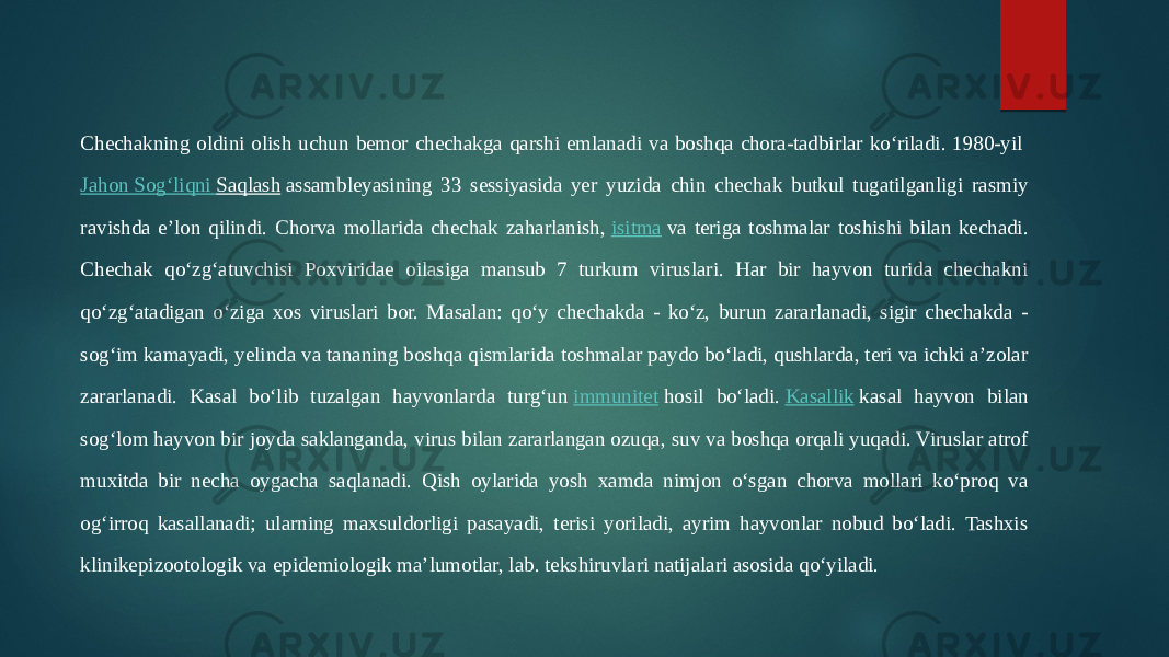 Chechakning oldini olish uchun bemor chechakga qarshi emlanadi va boshqa chora-tadbirlar koʻriladi. 1980-yil  Jahon Sogʻliqni Saqlash  assambleyasining 33 sessiyasida yer yuzida chin chechak butkul tugatilganligi rasmiy ravishda eʼlon qilindi. Chorva mollarida chechak zaharlanish,  isitma  va teriga toshmalar toshishi bilan kechadi. Chechak qoʻzgʻatuvchisi Poxviridae oilasiga mansub 7 turkum viruslari. Har bir hayvon turida chechakni qoʻzgʻatadigan oʻziga xos viruslari bor. Masalan: qoʻy chechakda - koʻz, burun zararlanadi, sigir chechakda - sogʻim kamayadi, yelinda va tananing boshqa qismlarida toshmalar paydo boʻladi, qushlarda, teri va ichki aʼzolar zararlanadi. Kasal boʻlib tuzalgan hayvonlarda turgʻun  immunitet  hosil boʻladi.  Kasallik  kasal hayvon bilan sogʻlom hayvon bir joyda saklanganda, virus bilan zararlangan ozuqa, suv va boshqa orqali yuqadi. Viruslar atrof muxitda bir necha oygacha saqlanadi. Qish oylarida yosh xamda nimjon oʻsgan chorva mollari koʻproq va ogʻirroq kasallanadi; ularning maxsuldorligi pasayadi, terisi yoriladi, ayrim hayvonlar nobud boʻladi. Tashxis klinikepizootologik va epidemiologik maʼlumotlar, lab. tekshiruvlari natijalari asosida qoʻyiladi. 