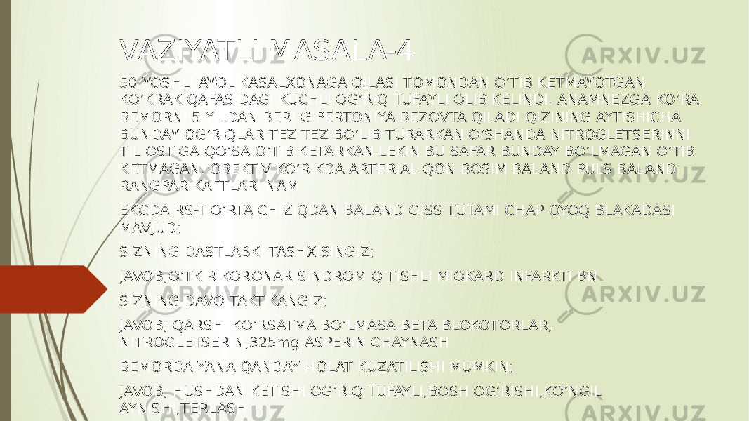 VAZIYATLI MASALA-4 50 YOSHLI AYOL KASALXONAGA OILASI TOMONDAN O’TIB KETMAYOTGAN KO’KRAK QAFASIDAGI KUCHLI OG’RIQ TUFAYLI OLIB KELINDI. ANAMNEZGA KO’RA BEMORNI 5 YILDAN BERI GIPERTONIYA BEZOVTA QILADI QIZINING AYTISHICHA BUNDAY OG’RIQLAR TEZ TEZ BO’LIB TURARKAN O’SHANDA NITROGLETSERINNI TIL OSTIGA QO’SA O’TIB KETARKAN LEKIN BU SAFAR BUNDAY BO’LMAGAN O’TIB KETMAGAN. OBEKTIV KO’RIKDA ARTERIAL QON BOSIM BALAND PULS BALAND RANGPAR KAFTLARI NAM EKGDA RS-T O’RTA CHIZIQDAN BALAND GISS TUTAMI CHAP OYOQ BLAKADASI MAVJUD; SIZNING DASTLABKI TASHXISINGIZ; JAVOB;O’TKIR KORONAR SINDROM Q TISHLI MIOKARD INFARKTI BN SIZNING DAVO TAKTIKANGIZ; JAVOB; QARSHI KO’RSATMA BO’LMASA BETA BLOKOTORLAR, NITROGLETSERIN,325mg ASPERIN CHAYNASH BEMORDA YANA QANDAY HOLAT KUZATILISHI MUMKIN; JAVOB; HUSHDAN KETISHI OG’RIQ TUFAYLI,BOSH OG’RISHI,KO’NGIL AYNISHI,TERLASH 