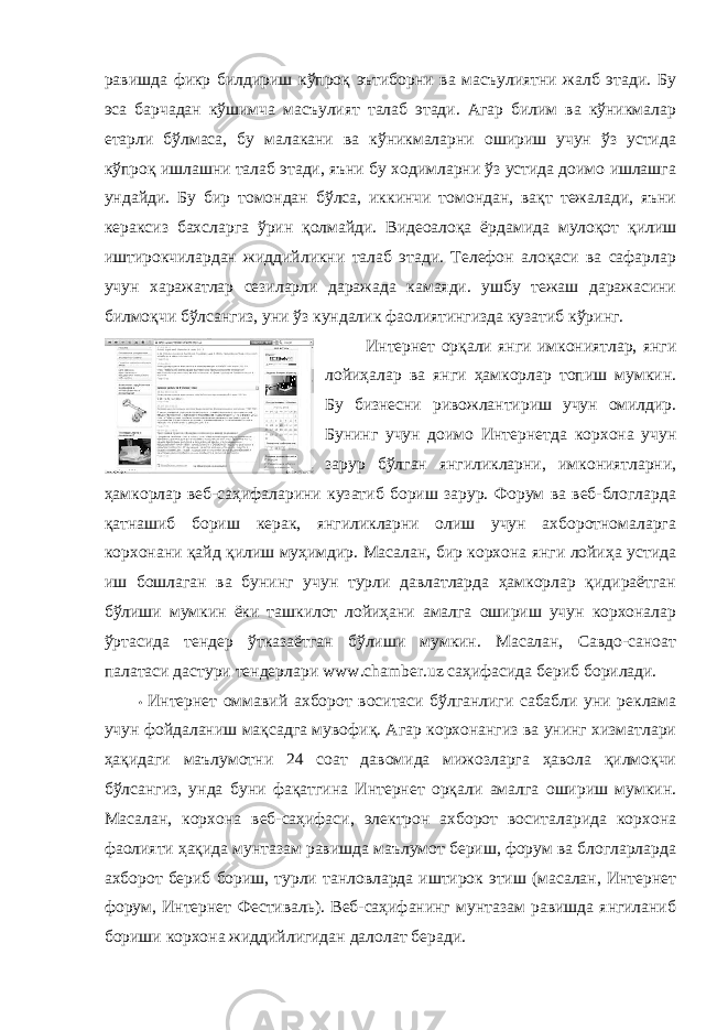 равишда фикр билдириш кўпроқ эътиборни ва масъулиятни жалб этади. Бу эса барчадан кўшимча масъулият талаб этади. Агар билим ва кўникмалар етарли бўлмаса, бу малакани ва кўникмаларни ошириш учун ўз устида кўпроқ ишлашни талаб этади, яъни бу ходимларни ўз устида доимо ишлашга ундайди. Бу бир томондан бўлса, иккинчи томондан, вақт тежалади, яъни кераксиз бахсларга ўрин қолмайди. Видеоалоқа ёрдамида мулоқот қилиш иштирокчилардан жиддийликни талаб этади. Телефон алоқаси ва сафарлар учун харажатлар сезиларли даражада камаяди. ушбу тежаш даражасини билмоқчи бўлсангиз, уни ўз кундалик фаолиятингизда кузатиб кўринг. Интернет орқали янги имкониятлар, янги лойиҳалар ва янги ҳамкорлар топиш мумкин. Бу бизнесни ривожлантириш учун омилдир. Бунинг учун доимо Интернетда корхона учун зарур бўлган янгиликларни, имкониятларни, ҳамкорлар веб-саҳифаларини кузатиб бориш зарур. Форум ва веб-блогларда қатнашиб бориш керак, янгиликларни олиш учун ахборотномаларга корхонани қайд қилиш муҳимдир. Масалан, бир корхона янги лойиҳа устида иш бошлаган ва бунинг учун турли давлатларда ҳамкорлар қидираётган бўлиши мумкин ёки ташкилот лойиҳани амалга ошириш учун корхоналар ўртасида тендер ўтказаётган бўлиши мумкин. Масалан, Савдо-саноат палатаси дастури тендерлари www.chamber.uz саҳифасида бериб борилади. • Интернет оммавий ахборот воситаси бўлганлиги сабабли уни реклама учун фойдаланиш мақсадга мувофиқ. Агар корхонангиз ва унинг хизматлари ҳақидаги маълумотни 24 соат давомида мижозларга ҳавола қилмоқчи бўлсангиз, унда буни фақатгина Интернет орқали амалга ошириш мумкин. Масалан, корхона веб-саҳифаси, электрон ахборот воситаларида корхона фаолияти ҳақида мунтазам равишда маълумот бериш, форум ва блогларларда ахборот бериб бориш, турли танловларда иштирок этиш (масалан, Интернет форум, Интернет Фестиваль). Веб-саҳифанинг мунтазам равишда янгиланиб бориши корхона жиддийлигидан далолат беради. 