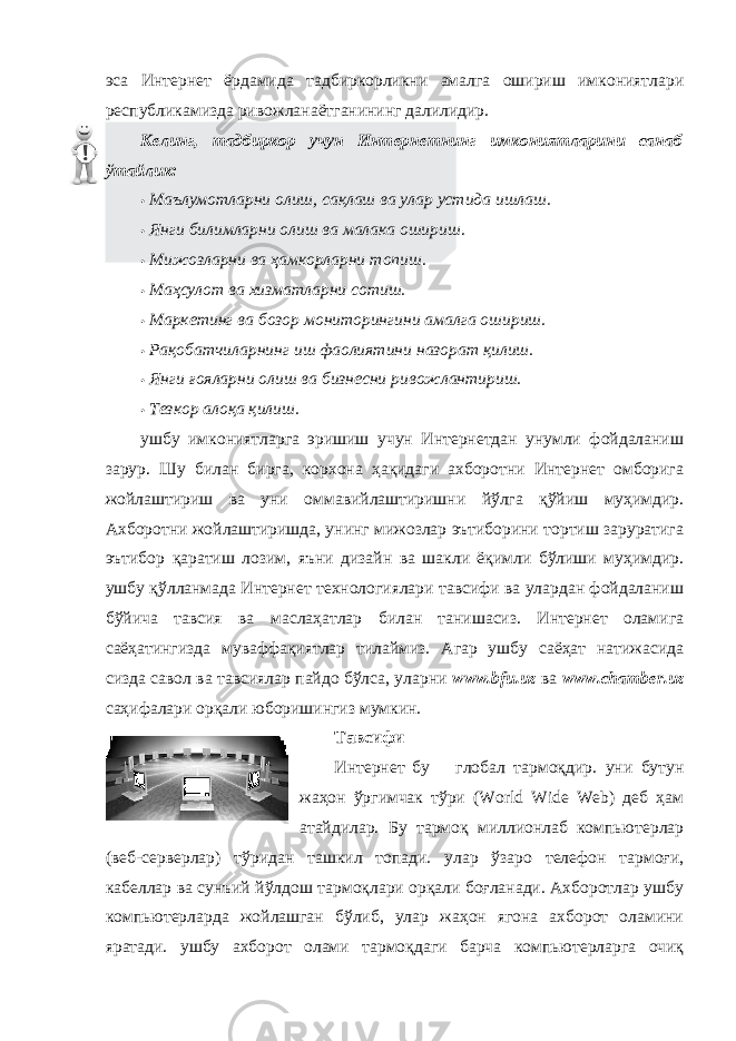 эса Интернет ёрдамида тадбиркорликни амалга ошириш имкониятлари республикамизда ривожланаётганининг далилидир. Келинг, тадбиркор учун Интернетнинг имкониятларини санаб ўтайлик: • Маълумотларни олиш, сақлаш ва улар устида ишлаш. • Янги билимларни олиш ва малака ошириш. • Мижозларни ва ҳамкорларни топиш. • Маҳсулот ва хизматларни сотиш. • Маркетинг ва бозор мониторингини амалга ошириш. • Рақобатчиларнинг иш фаолиятини назорат қилиш. • Янги ғояларни олиш ва бизнесни ривожлантириш. • Тезкор алоқа қилиш. ушбу имкониятларга эришиш учун Интернетдан унумли фойдаланиш зарур. Шу билан бирга, корхона ҳақидаги ахборотни Интернет омборига жойлаштириш ва уни оммавийлаштиришни йўлга қўйиш муҳимдир. Ахборотни жойлаштиришда, унинг мижозлар эътиборини тортиш заруратига эътибор қаратиш лозим, яъни дизайн ва шакли ёқимли бўлиши муҳимдир. ушбу қўлланмада Интернет технологиялари тавсифи ва улардан фойдаланиш бўйича тавсия ва маслаҳатлар билан танишасиз. Интернет оламига саёҳатингизда муваффақиятлар тилаймиз. Агар ушбу саёҳат натижасида сизда савол ва тавсиялар пайдо бўлса, уларни www.bfu.uz ва www.chamber.uz саҳифалари орқали юборишингиз мумкин. Тавсифи Интернет бу глобал тармоқдир. уни бутун жаҳон ўргимчак тўри (World Wide Web) деб ҳам атайдилар. Бу тармоқ миллионлаб компьютерлар (веб-серверлар) тўридан ташкил топади. улар ўзаро телефон тармоғи, кабеллар ва сунъий йўлдош тармоқлари орқали боғланади. Ахборотлар ушбу компьютерларда жойлашган бўлиб, улар жаҳон ягона ахборот оламини яратади. ушбу ахборот олами тармоқдаги барча компьютерларга очиқ 