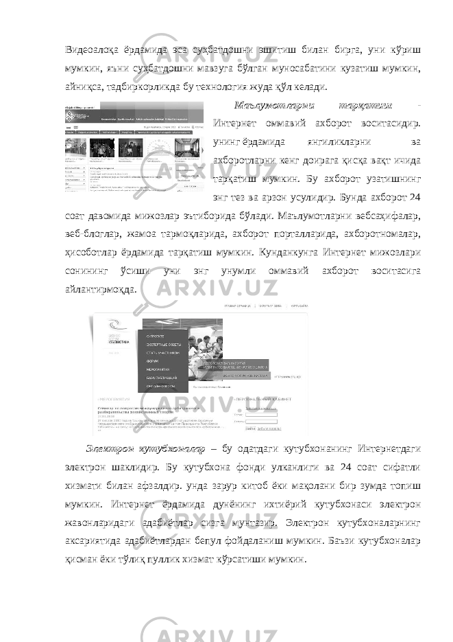 Видеоалоқа ёрдамида эса суҳбатдошни эшитиш билан бирга, уни кўриш мумкин, яъни суҳбатдошни мавзуга бўлган муносабатини кузатиш мумкин, айниқса, тадбиркорликда бу технология жуда қўл келади. Маълумотларни тарқатиш - Интернет оммавий ахборот воситасидир. унинг ёрдамида янгиликларни ва ахборотларни кенг доирага қисқа вақт ичида тарқатиш мумкин. Бу ахборот узатишнинг энг тез ва арзон усулидир. Бунда ахборот 24 соат давомида мижозлар эътиборида бўлади. Маълумотларни вебсаҳифалар, веб-блоглар, жамоа тармоқларида, ахборот порталларида, ахборотномалар, ҳисоботлар ёрдамида тарқатиш мумкин. Кунданкунга Интернет мижозлари сонининг ўсиши уни энг унумли оммавий ахборот воситасига айлантирмоқда. Электрон кутубхоналар – бу одатдаги кутубхонанинг Интернетдаги электрон шаклидир. Бу кутубхона фонди улканлиги ва 24 соат сифатли хизмати билан афзалдир. унда зарур китоб ёки мақолани бир зумда топиш мумкин. Интернет ёрдамида дунёнинг ихтиёрий кутубхонаси электрон жавонларидаги адабиётлар сизга мунтазир. Электрон кутубхоналарнинг аксариятида адабиётлардан бепул фойдаланиш мумкин. Баъзи кутубхоналар қисман ёки тўлиқ пуллик хизмат кўрсатиши мумкин. 