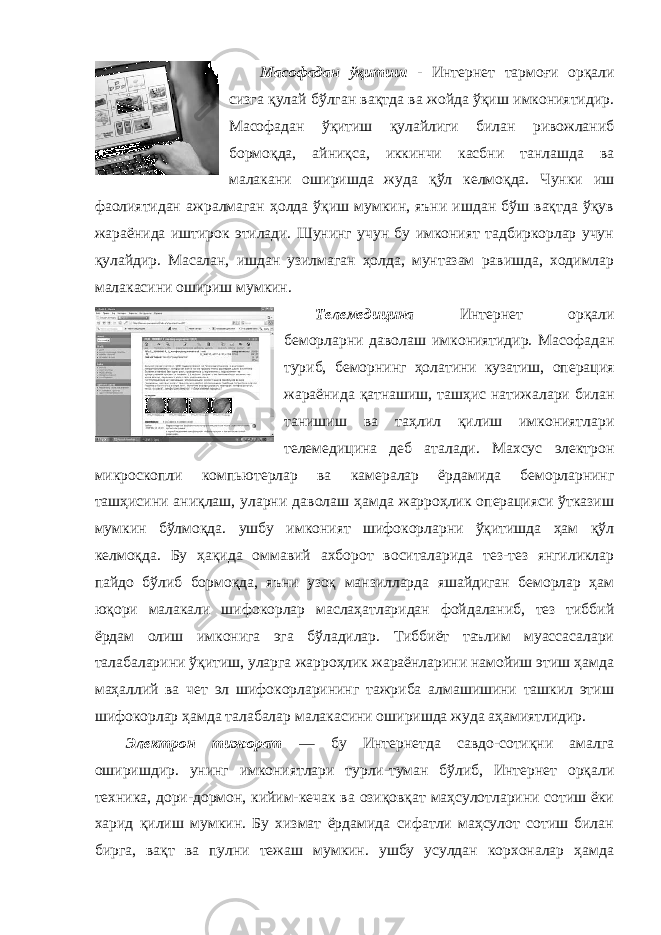 Масофадан ўқитиш - Интернет тармоғи орқали сизга қулай бўлган вақтда ва жойда ўқиш имкониятидир. Масофадан ўқитиш қулайлиги билан ривожланиб бормоқда, айниқса, иккинчи касбни танлашда ва малакани оширишда жуда қўл келмоқда. Чунки иш фаолиятидан ажралмаган ҳолда ўқиш мумкин, яъни ишдан бўш вақтда ўқув жараёнида иштирок этилади. Шунинг учун бу имконият тадбиркорлар учун қулайдир. Масалан, ишдан узилмаган ҳолда, мунтазам равишда, ходимлар малакасини ошириш мумкин. Телемедицина Интернет орқали беморларни даволаш имкониятидир. Масофадан туриб, беморнинг ҳолатини кузатиш, операция жараёнида қатнашиш, ташҳис натижалари билан танишиш ва таҳлил қилиш имкониятлари телемедицина деб аталади. Махсус электрон микроскопли компьютерлар ва камералар ёрдамида беморларнинг ташҳисини аниқлаш, уларни даволаш ҳамда жарроҳлик операцияси ўтказиш мумкин бўлмоқда. ушбу имконият шифокорларни ўқитишда ҳам қўл келмоқда. Бу ҳақида оммавий ахборот воситаларида тез-тез янгиликлар пайдо бўлиб бормоқда, яъни узоқ манзилларда яшайдиган беморлар ҳам юқори малакали шифокорлар маслаҳатларидан фойдаланиб, тез тиббий ёрдам олиш имконига эга бўладилар. Тиббиёт таълим муассасалари талабаларини ўқитиш, уларга жарроҳлик жараёнларини намойиш этиш ҳамда маҳаллий ва чет эл шифокорларининг тажриба алмашишини ташкил этиш шифокорлар ҳамда талабалар малакасини оширишда жуда аҳамиятлидир. Электрон тижорат — бу Интернетда савдо-сотиқни амалга оширишдир. унинг имкониятлари турли-туман бўлиб, Интернет орқали техника, дори-дормон, кийим-кечак ва озиқовқат маҳсулотларини сотиш ёки харид қилиш мумкин. Бу хизмат ёрдамида сифатли маҳсулот сотиш билан бирга, вақт ва пулни тежаш мумкин. ушбу усулдан корхоналар ҳамда 