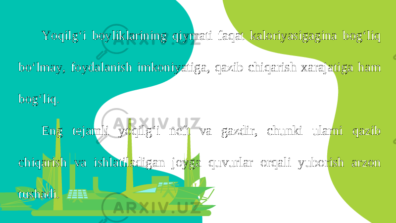 Yoqilg‘i boyliklarining qiymati faqat kaloriyasigagina bog‘liq bo‘lmay, foydalanish imkoniyatiga, qazib chiqarish xarajatiga ham bog‘liq. Eng tejamli yoqilg‘i neft va gazdir, chunki ularni qazib chiqarish va ishlatiladigan joyga quvurlar orqali yuborish arzon tushadi. 