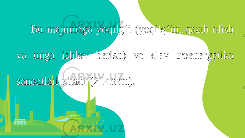 Bu majmuaga yoqilg ‘ i ( yoqilg ‘ ini qazib olish va unga ishlov berish ) va elek troenergetika sanoatlari kiradi (21- rasm ). 