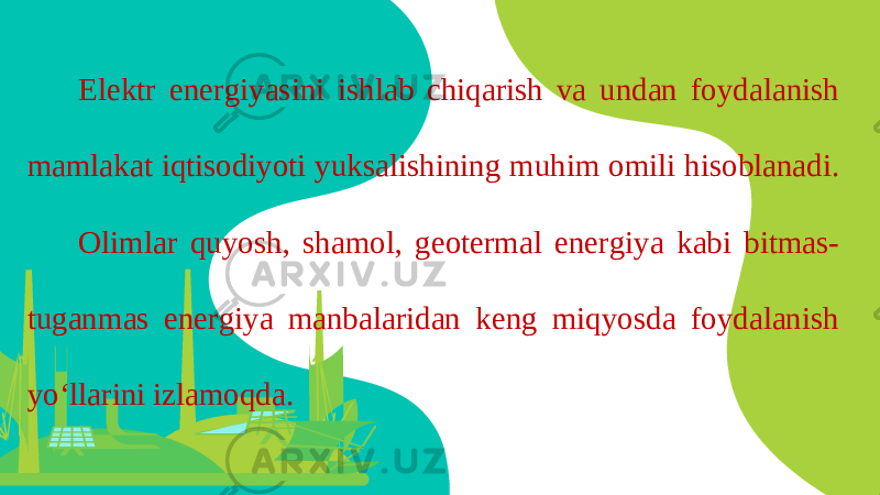 Elektr energiyasini ishlab chiqarish va undan foydalanish mamlakat iqtisodiyoti yuksalishining muhim omili hisoblanadi. Olimlar quyosh, shamol, geotermal energiya kabi bitmas- tuganmas energiya manbalaridan keng miqyosda foydalanish yo‘llarini izlamoqda. 