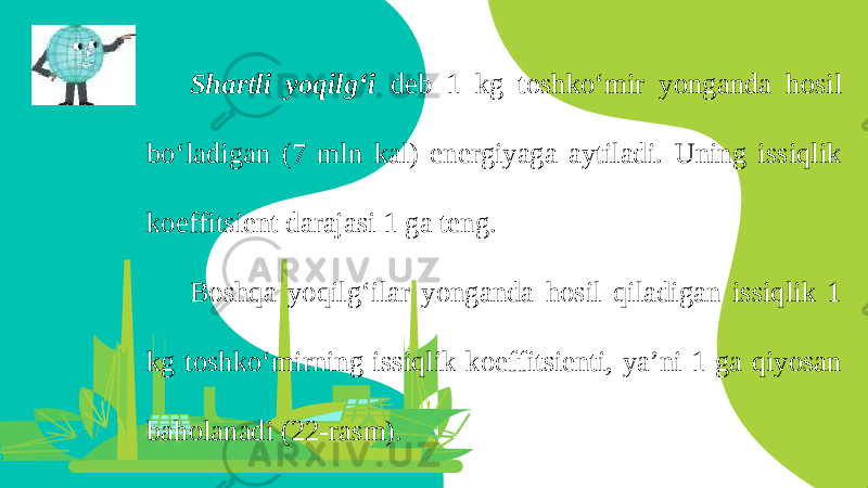 Shartli yoqilg‘i deb 1 kg toshko‘mir yonganda hosil bo‘ladigan (7 mln kal) energiyaga aytiladi. Uning issiqlik koeffitsient darajasi 1 ga teng. Boshqa yoqilg‘ilar yonganda hosil qiladigan issiqlik 1 kg toshko‘mirning issiqlik koeffitsienti, ya’ni 1 ga qiyosan baholanadi (22-rasm). 