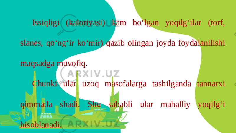 Issiqligi (kaloriyasi) kam bo‘lgan yoqilg‘ilar (torf, slanes, qo‘ng‘ir ko‘mir) qazib olingan joyda foydalanilishi maqsadga muvofiq. Chunki ular uzoq masofalarga tashilganda tannarxi qimmatla shadi. Shu sababli ular mahalliy yoqilg‘i hisoblanadi. 