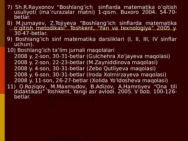 7) Sh.R.Rayxonov “Boshlang’ich sinflarda matematika o’qitish usuliyoti (ma’rurazalar matni) 1-qism. Buxoro 2004. 54-70- betlar. 8) M.Jumayev, Z.Tojiyeva “Boshlang’ich sinflarda matematika o’qitish metodikasi” Toshkent, “Fan va texnologiya” 2005 y. 30-47-betlar. 9) Boshlang’ich sinf matematika darsliklari (I, II, III, IV sinflar uchun). 10) Boshlang’ich ta’lim jurnali maqolalari 2008 y. 2-son, 30-31-betlar (Gulchehra Xo’jayeva maqolasi) 2008 y. 2-son, 22-23-betlar (M.Zayniddinova maqolasi) 2008 y. 4-son, 30-31-betlar (Zebo Qutliyeva maqolasi) 2008 y. 6-son, 30-31-betlar (Iroda Xolmirzayeva maqolasi) 2008 y. 11-son, 26-27-betlar (Xolida Yo’ldosheva maqolasi) 11) O.Roziqov, M.Maxmudov, B.Adizov, A.Hamroyev “Ona tili didaktikasi” Toshkent, Yangi asr avlodi. 2005. V bob. 100-126- betlar. 