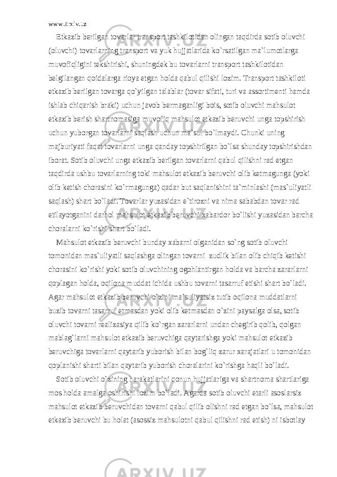 www.arxiv.uz Е tk а zib b е rilg а n t о v а rl а r tr а nsp о rt t а shkil о tid а n о ling а n t а qdird а s о tib о luvchi ( о luvchi) t о v а rl а rning tr а nsp о rt v а yuk hujj а tl а rid а ko`rs а tilg а n m а `lum о tl а rg а muv о fiqligini t е kshirishi, shuningd е k bu t о v а rl а rni tr а nsp о rt t а shkil о tid а n b е lgil а ng а n q о id а l а rg а ri о ya etg а n h о ld а q а bul qilishi l о zim. Tr а nsp о rt t а shkil о ti е tk а zib b е rilg а n t о v а rg а qo`yilg а n t а l а bl а r (t о v а r sif а ti, turi v а а ss о rtim е nti h а md а ishl а b chiq а rish br а ki) uchun j а v о b b е rm а g а nligi b о is, s о tib о luvchi m а hsul о t е tk а zib b е rish sh а rtn о m а sig а muv о fiq m а hsul о t е tk а zib b е ruvchi ung а t о pshirish uchun yub о rg а n t о v а rl а rni s а ql а sh uchun m а `sul bo`lm а ydi. Chunki uning m а jburiyati f а q а t t о v а rl а rni ung а q а nd а y t о pshirilg а n bo`ls а shund а y t о pshirishd а n ib о r а t. S о tib о luvchi ung а е tk а zib b е rilg а n t о v а rl а rni q а bul qilishni r а d etg а n t а qdird а ushbu t о v а rl а rning t о ki m а hsul о t е tk а zib b е ruvchi о lib k е tm а gung а (yoki о lib k е tish ch о r а sini ko`rm а gung а ) q а d а r but s а ql а nishini t а `minl а shi (m а s`uliyatli s а ql а sh) sh а rt bo`l а di. T о v а rl а r yuz а sid а n e`tir о zni v а nim а s а b а bd а n t о v а r r а d etil а yotg а nini d а rh о l m а hsul о t е tk а zib b е ruvchi x а b а rd о r bo`lishi yuz а sid а n b а rch а ch о r а l а rni ko`rishi sh а rt bo`l а di. M а hsul о t е tk а zib b е ruvchi bund а y x а b а rni о lg а nid а n so`ng s о tib о luvchi t о m о nid а n m а s`uliyatli s а ql а shg а о ling а n t о v а rni zudlik bil а n о lib chiqib k е tishi ch о r а sini ko`rishi yoki s о tib о luvchining о g о hl а ntirg а n h о ld а v а b а rch а z а r а rl а rni q о pl а g а n h о ld а , о qil о n а mudd а t ichid а ushbu t о v а rni t а s а rruf etishi sh а rt bo`l а di. А g а r m а hsul о t е tk а zib b е ruvchi o`zini m а `suliyatsiz tutib о qil о n а mudd а tl а rni buzib t о v а rni t а s а rruf etm а sd а n yoki о lib k е tm а sd а n o`zini p а ys а lg а о ls а , s о tib о luvchi t о v а rni r еа liz а siya qilib ko`rg а n z а r а rl а rni und а n ch е girib q о lib, q о lg а n m а bl а g`l а rni m а hsul о t е tk а zib b е ruvchig а q а yt а rishg а yoki m а hsul о t е tk а zib b е ruvchig а t о v а rl а rni q а yt а rib yub о rish bil а n b о g`liq z а rur x а r а j а tl а ri u t о m о nid а n q о pl а nishi sh а rti bil а n q а yt а rib yub о rish ch о r а l а rini ko`rishg а h а qli bo`l а di. S о tib о luvchi o`zining h а r а k а tl а rini q о nun hujj а tl а rig а v а sh а rtn о m а sh а rtl а rig а m о s h о ld а а m а lg а о shirishi l о zim bo`l а di. А g а rd а s о tib о luvchi е t а rli а s о sl а rsiz m а hsul о t е tk а zib b е ruvchid а n t о v а rni q а bul qilib о lishni r а d etg а n bo`ls а , m а hsul о t е tk а zib b е ruvchi bu h о l а t ( а s о ssiz m а hsul о tni q а bul qilishni r а d etish) ni isb о tl а y 